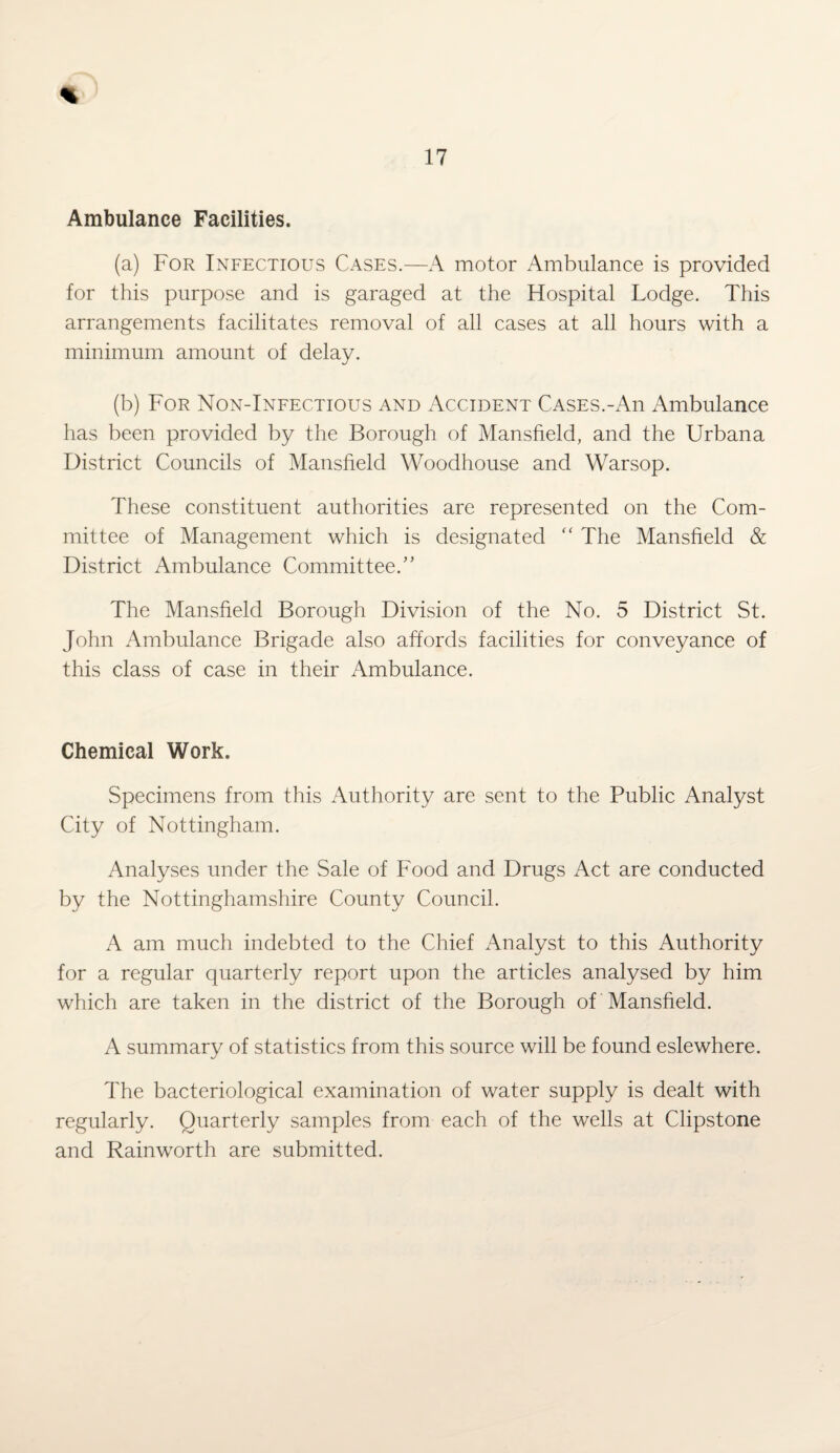 Ambulance Facilities. (a) For Infectious Cases.—A motor Ambulance is provided for this purpose and is garaged at the Hospital Lodge. This arrangements facilitates removal of all cases at all hours with a minimum amount of delay. (b) For Non-Infectious and Accident Cases.-An Ambulance has been provided by the Borough of Mansfield, and the Urbana District Councils of Mansfield Woodhouse and Warsop. These constituent authorities are represented on the Com¬ mittee of Management which is designated “ The Mansfield & District Ambulance Committee/’ The Mansfield Borough Division of the No. 5 District St. John Ambulance Brigade also affords facilities for conveyance of this class of case in their Ambulance. Chemical Work. Specimens from this Authority are sent to the Public Analyst City of Nottingham. Analyses under the Sale of Food and Drugs Act are conducted by the Nottinghamshire County Council. A am much indebted to the Chief Analyst to this Authority for a regular quarterly report upon the articles analysed by him which are taken in the district of the Borough of Mansfield. A summary of statistics from this source will be found eslewhere. The bacteriological examination of water supply is dealt with regularly. Quarterly samples from each of the wells at Clipstone and Rainworth are submitted.