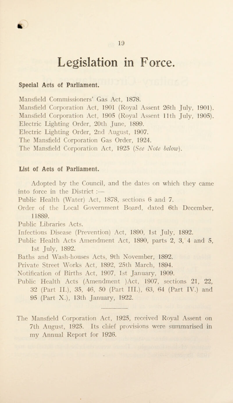 Legislation in Force. Special Acts of Parliament. Mansfield Commissioners’ Gas Act, 1878. Mansfield Corporation Act, 1901 (Royal Assent 26th July, 1901). Mansfield Corporation Act, 1905 (Royal Assent 11th July, 1905). Electric Lighting Order, 20th June, 1899. Electric Lighting Order, 2nd August, 1907. The Mansfield Corporation Gas Order, 1924. The Mansfield Corporation Act, 1925 (See Note below). List of Acts of Parliament. Adopted by the Council, and the dates on which they came into force in the District Public Health (Water) Act, 1878, sections 6 and 7. Order of the Local Government Board, dated 6th December, 11889. Public Libraries Acts. Infectious Disease (Prevention) Act, 1890, 1st July, 1892. Public Health Acts Amendment Act, 1890, parts 2, 3, 4 and 5, 1st July, 1892. Baths and Wash-houses Acts, 9th November, 1892. Private Street Works Act, 1892, 25th March, 1894. Notification of Births Act, 1907, 1st January, 1909. Public Health Acts (Amendment )Act, 1907, sections 21, 22, 32 (Part II.), 35, 46, 50 (Part IIP), 63, 64 (Part IV.) and 95 (Part X.), 13th January, 1922. The Mansfield Corporation Act, 1925, received Royal Assent on 7th August, 1925. Its chief provisions were summarised in my Annual Report for 1926.