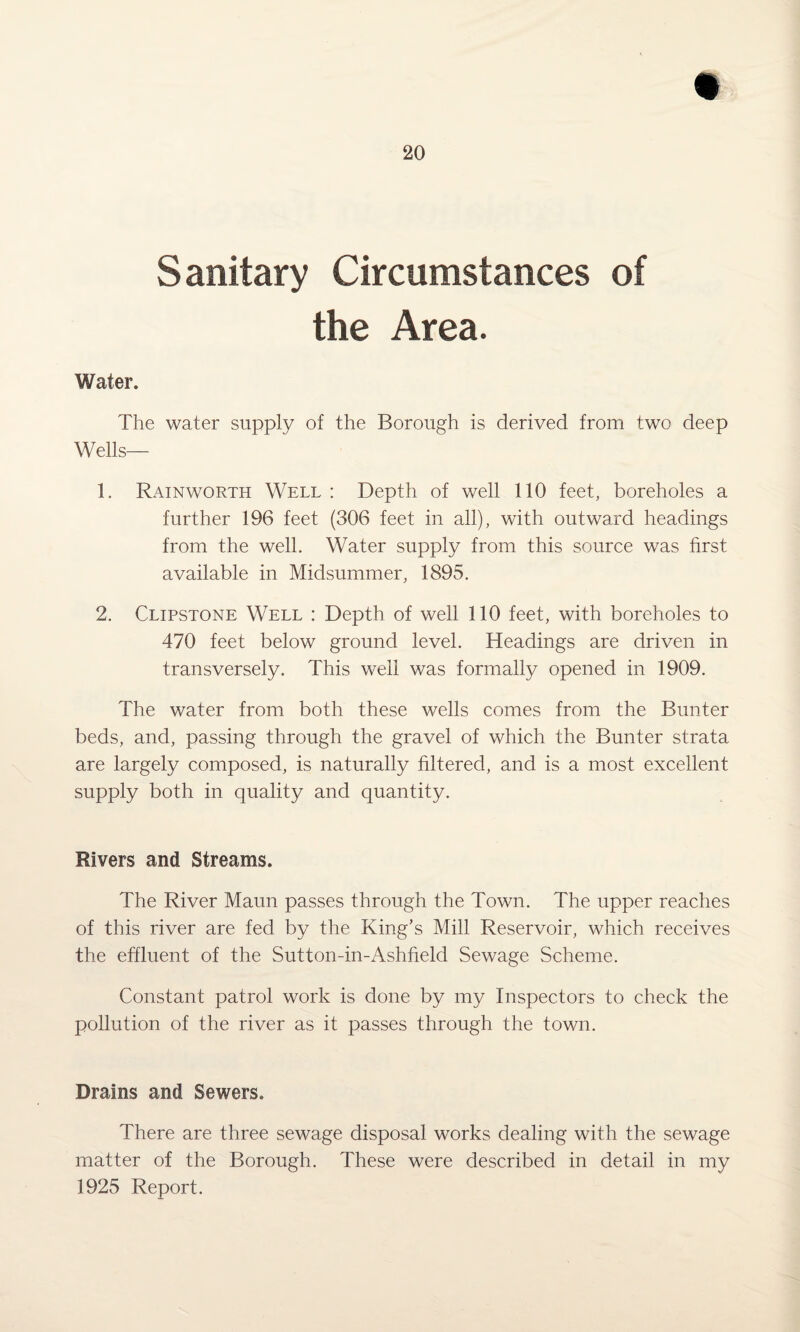 S anitary Circumstances of the Area. Water. The water supply of the Borough is derived from two deep Wells— 1. Rainworth Well : Depth of well 110 feet, boreholes a further 196 feet (306 feet in all), with outward headings from the well. Water supply from this source was first available in Midsummer, 1895. 2. Clipstone Well : Depth of well 110 feet, with boreholes to 470 feet below ground level. Headings are driven in transversely. This well was formally opened in 1909. The water from both these wells comes from the Bunter beds, and, passing through the gravel of which the Bunter strata are largely composed, is naturally filtered, and is a most excellent supply both in quality and quantity. Rivers and Streams. The River Maun passes through the Town. The upper reaches of this river are fed by the King’s Mill Reservoir, which receives the effluent of the Sutton-in-Ashfield Sewage Scheme. Constant patrol work is done by my Inspectors to check the pollution of the river as it passes through the town. Drains and Sewers. There are three sewage disposal works dealing with the sewage matter of the Borough. These were described in detail in my 1925 Report.