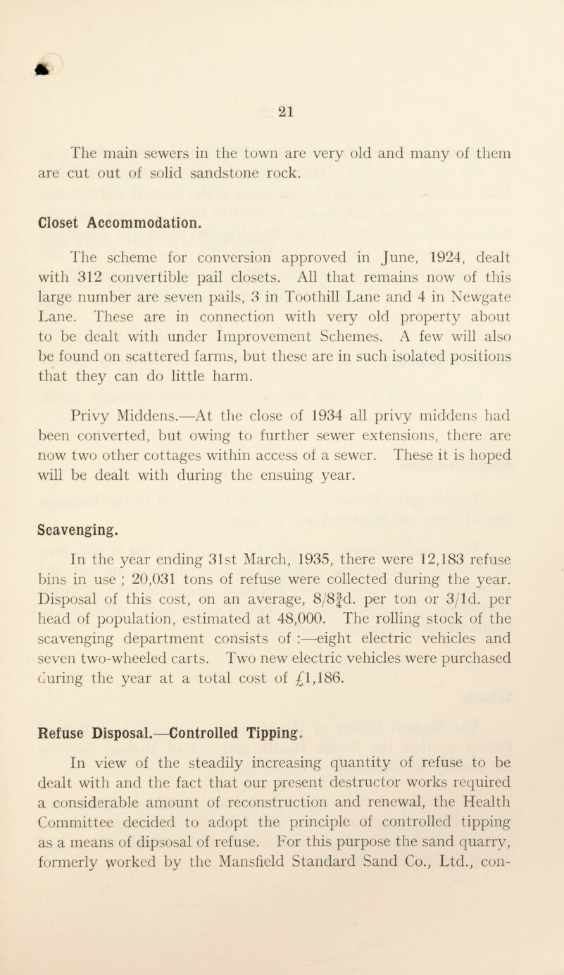 The main sewers in the town are very old and many of them are cut out of solid sandstone rock. Closet Accommodation. The scheme for conversion approved in June, 1924, dealt with 312 convertible pail closets. All that remains now of this large number are seven pails, 3 in Toothill Lane and 4 in Newgate Lane. These are in connection with very old property about to be dealt with under Improvement Schemes. A few will also be found on scattered farms, but these are in such isolated positions that they can do little harm. Privy Middens.—At the close of 1934 all privy middens had been converted, but owing to further sewer extensions, there are now two other cottages within access of a sewer. These it is hoped will be dealt with during the ensuing year. Scavenging. In the year ending 31st March, 1935, there were 12,183 refuse bins in use ; 20,031 tons of refuse were collected during the year. Disposal of this cost, on an average, 8/8fd. per ton or 3/ld. per head of population, estimated at 48,000. The rolling stock of the scavenging department consists of :—-eight electric vehicles and seven two-wheeled carts. Two new electric vehicles were purchased during the year at a total cost of £1,186. Refuse Disposal.—Controlled Tipping, In view of the steadily increasing quantity of refuse to be dealt with and the fact that our present destructor works required a considerable amount of reconstruction and renewal, the Health Committee decided to adopt the principle of controlled tipping as a means of dipsosal of refuse. For this purpose the sand quarry, formerly worked by the Mansfield Standard Sand Co., Ltd., con-