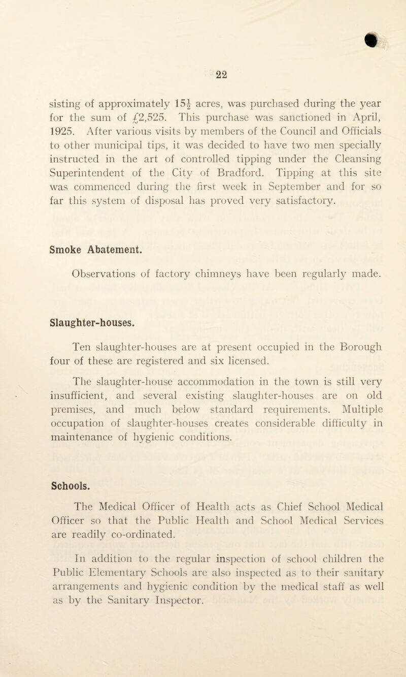 sisting of approximately 15J acres, was purchased during the year for the sum of £2,525. This purchase was sanctioned in April, 1925. After various visits by members of the Council and Officials to other municipal tips, it was decided to have two men specially instructed in the art of controlled tipping under the Cleansing Superintendent of the City of Bradford. Tipping at this site was commenced during the first week in September and for so far this system of disposal has proved very satisfactory. Smoke Abatement. Observations of factory chimneys have been regularly made. Slaughter-houses. Ten slaughter-houses are at present occupied in the Borough four of these are registered and six licensed. The slaughter-house accommodation in the town is still very insufficient, and several existing slaughter-houses are on old premises, and much below standard requirements. Multiple occupation of slaughter-houses creates considerable difficulty in maintenance of hygienic conditions. Schools. The Medical Officer of Health acts as Chief School Medical Officer so that the Public Health and School Medical Services are readily co-ordinated. In addition to the regular inspection of school children the Public Elementary Schools are also inspected as to their sanitary arrangements and hygienic condition by the medical staff as well as by the Sanitary Inspector.