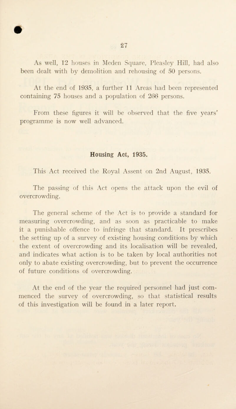 As well, 12 houses in Meden Square, Pleasley Hill, had also been dealt with by demolition and rehousing of 50 persons. At the end of 1935, a further 11 Areas had been represented containing 75 houses and a population of 266 persons. From these figures it will be observed that the five years’ programme is now well advanced. Housing Act, 1935. This Act received the Royal Assent on 2nd August, 1935. The passing of this Act opens the attack upon the evil of overcrowding. The general scheme of the Act is to provide a standard for measuring overcrowding, and as soon as practicable to make it a punishable offence to infringe that standard. It prescribes the setting up of a survey of existing housing conditions by which the extent of overcrowding and its localisation will be revealed, and indicates what action is to be taken by local authorities not only to abate existing overcrowding, but to prevent the occurrence of future conditions of overcrowding. At the end of the year the required personnel had just com¬ menced the survey of overcrowding, so that statistical results of this investigation will be found in a later report.