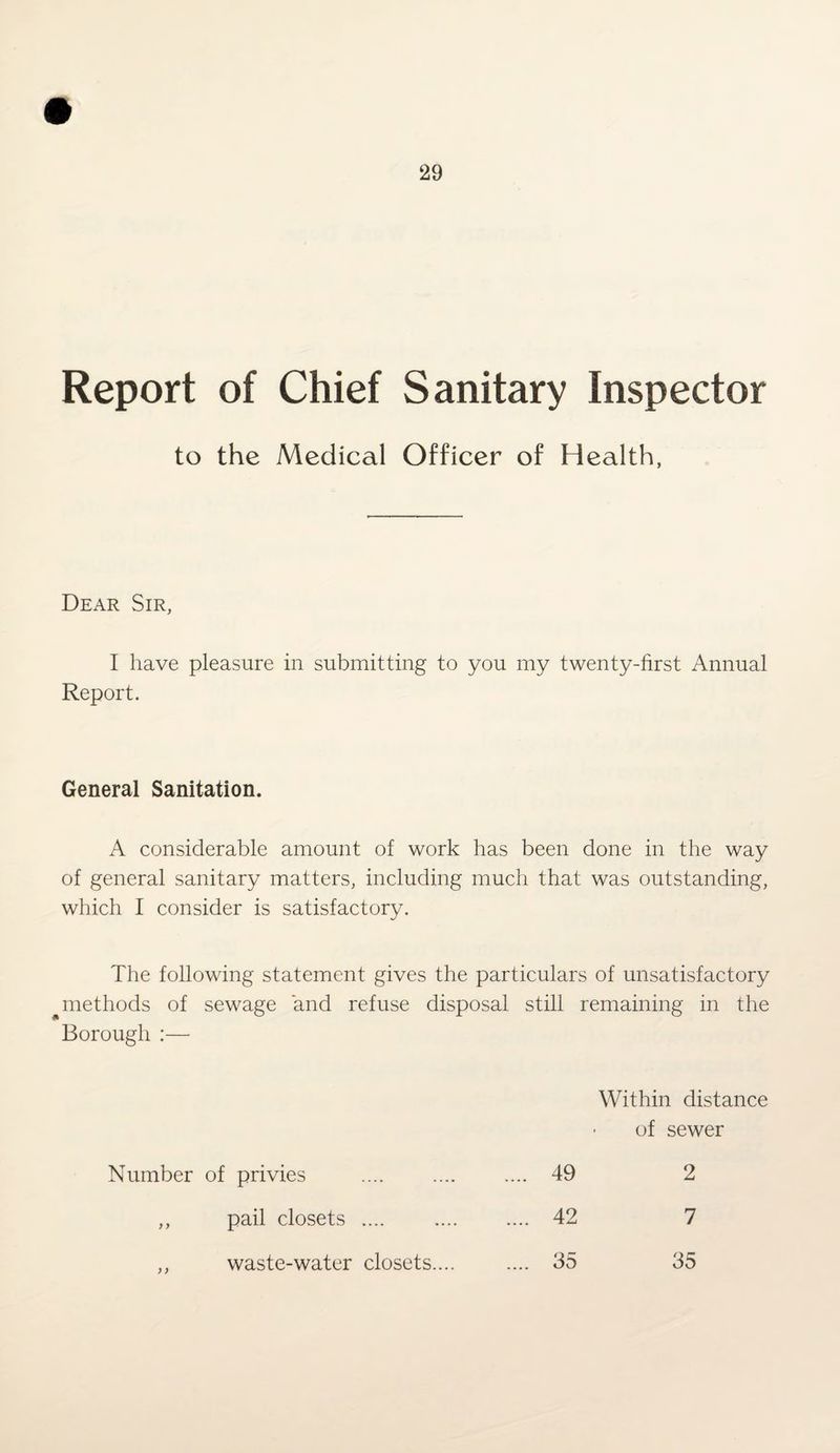 Report of Chief Sanitary Inspector to the Medical Officer of Health, Dear Sir, I have pleasure in submitting to you my twenty-first Annual Report. General Sanitation. A considerable amount of work has been done in the way of general sanitary matters, including much that was outstanding, which I consider is satisfactory. The following statement gives the particulars of unsatisfactory methods of sewage and refuse disposal still remaining in the Borough :— Within distance of sewer Number of privies 49 2 ) > pail closets .... waste-water closets.... 42 7 >) 35 35
