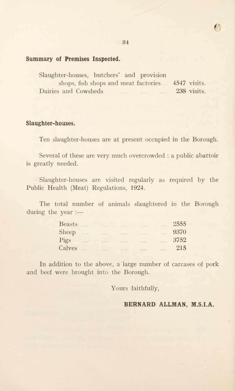 r 84 Summary of Premises Inspected. Slaughter-houses, butchers’ and provision shops, hsh shops and meat factories.... 4547 visits. Dairies and Cowsheds .... .... ... 238 visits. Slaughter-houses. Ten slaughter-houses are at present occupied in the Borough. Several of these are very much overcrowded : a public abattoir is greatly needed. • Slaughter-houses are visited regularly as required by the Public Health (Meat) Regulations, 1924. The total number of animals slaughtered in the Borough during the year :— Beasts .... .... .... .... ... 2555 Sheep .... .... .... .... ... 9370 Pigs .. 3752 Calves .... .... .... .... .... 215 In addition to the above, a large number of carcases of pork and beef were brought into the Borough. Yours faithfully, BERNARD ALLMAN, M.S.I.A.
