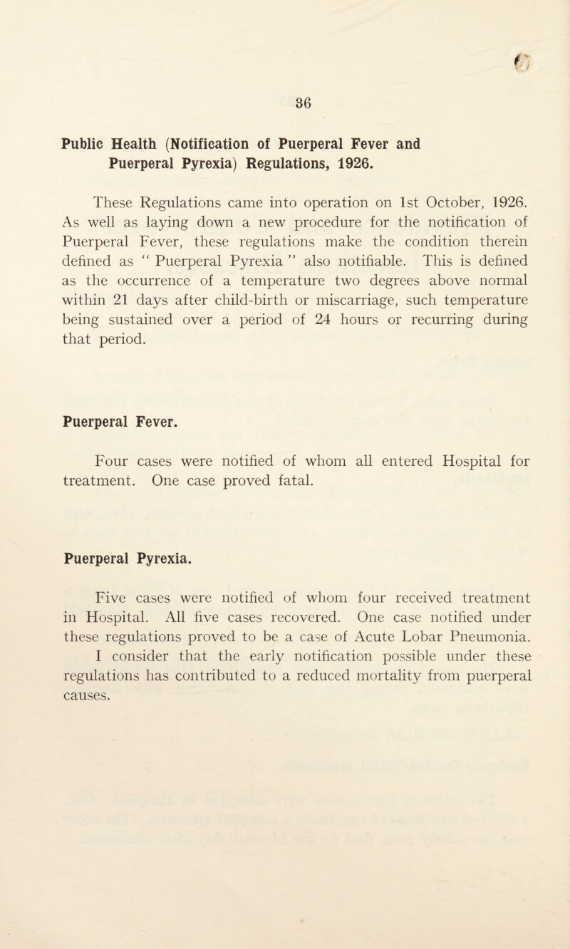 Public Health (Notification of Puerperal Fever and Puerperal Pyrexia) Regulations, 1926. These Regulations came into operation on 1st October, 1926. As well as laying down a new procedure for the notification of Puerperal Fever, these regulations make the condition therein defined as “ Puerperal Pyrexia ” also notifiable. This is defined as the occurrence of a temperature two degrees above normal within 21 days after child-birth or miscarriage, such temperature being sustained over a period of 24 hours or recurring during that period. Puerperal Fever. Four cases were notified of whom all entered Hospital for treatment. One case proved fatal. Puerperal Pyrexia. Five cases were notified of whom four received treatment in Hospital. All five cases recovered. One case notified under these regulations proved to be a case of Acute Lobar Pneumonia. I consider that the early notification possible under these regulations has contributed to a reduced mortality from puerperal causes.