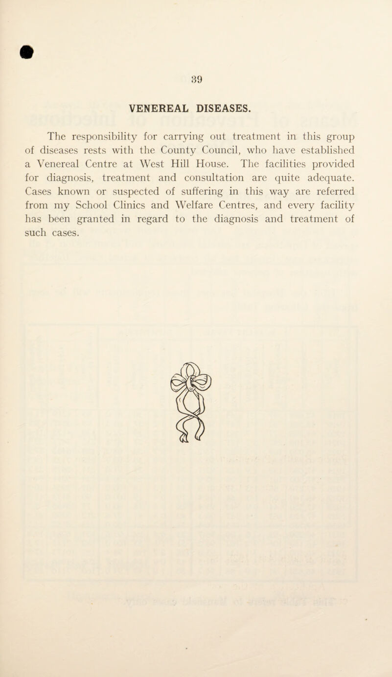 89 VENEREAL DISEASES. The responsibility for carrying out treatment in this group of diseases rests with the County Council, who have established a Venereal Centre at West Hill House. The facilities provided for diagnosis, treatment and consultation are quite adequate. Cases known or suspected of suffering in this way are referred from my School Clinics and Welfare Centres, and every facility has been granted in regard to the diagnosis and treatment of such cases.