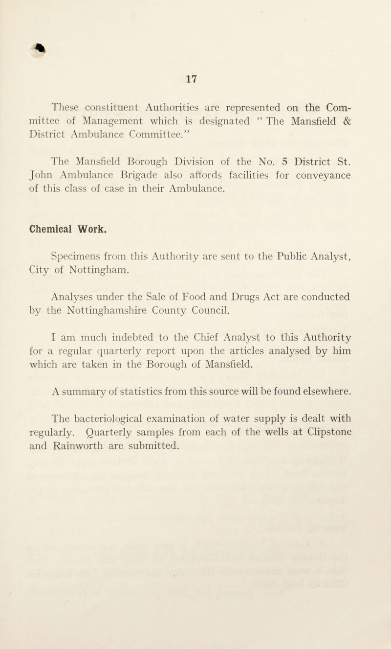 These constituent Authorities are represented on the Com¬ mittee of Management which is designated “ The Mansfield & District Ambulance Committee.” The Mansfield Borough Division of the No. 5 District St. John Ambulance Brigade also affords facilities for conveyance of this class of case in their Ambulance. Chemical Work. Specimens from this Authority are sent to the Public Analyst, City of Nottingham. Analyses under the Sale of Food and Drugs Act are conducted by the Nottinghamshire County Council. I am much indebted to the Chief Analyst to this Authority for a regular quarterly report upon the articles analysed by him which are taken in the Borough of Mansfield. A summary of statistics from this source will be found elsewhere. The bacteriological examination of water supply is dealt with regularly. Quarterly samples from each of the wells at Clipstone and Rainworth are submitted.