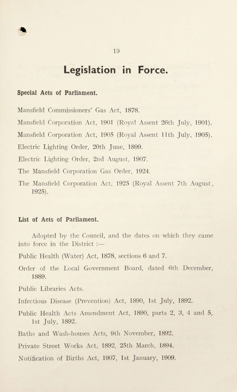 1!) Legislation in Force. Special Acts of Parliament. Mansfield Commissioners’ Gas Act, 1878. Mansfield Corporation Act, 1901 (Royal Assent 26th July, 1901). Mansfield Corporation Act, 1905 (Royal Assent 11th July, 1905). Electric Lighting Order, 20th June, 1899. Electric Lighting Order, 2nd August, 1907. The Mansfield Corporation Gas Order, 1924. The Mansfield Corporation Act, 1925 (Royal Assent 7th August, 1925). List of Acts of Parliament. Adopted by the Council, and the dates on which they came into force in the District :— Public Llealth (Water) Act, 1878, sections 6 and 7. Order of the Local Government Board, dated 6th December, 1889. Public Libraries Acts. Infectious Disease (Prevention) Act, 1890, 1st July, 1892. Public Health Acts Amendment Act, 1890, parts 2, 3, 4 and 5, 1st July, 1892. Baths and Wash-houses Acts, 9th November, 1892. Private Street Works Act, 1892, 25th March, 1894. Notification of Births Act, 1907, 1st January, 1909.