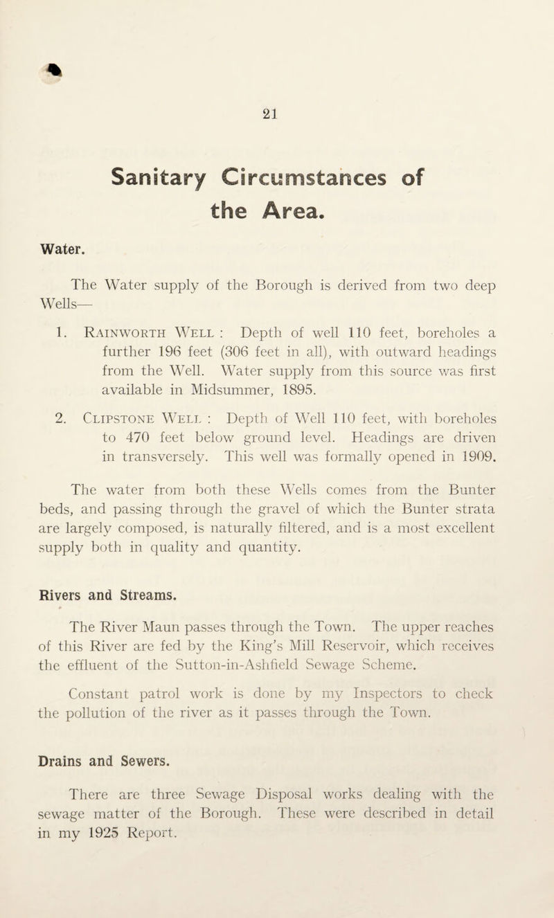 Sanitary Circumstances of the Area. Water. The Water supply of the Borough is derived from two deep Wells— 1. Rainworth Well : Depth of well 110 feet, boreholes a further 196 feet (306 feet in all), with outward headings from the Well. Water supply from this source was first available in Midsummer, 1895. 2. Clipstone Well : Depth of Well 110 feet, with boreholes to 470 feet below ground level. Headings are driven in transversely. This well was formally opened in 1909. The water from both these Wells comes from the Bunter beds, and passing through the gravel of which the Bunter strata are largely composed, is naturally filtered, and is a most excellent supply both in quality and quantity. Rivers and Streams. The River Maun passes through the Town. The upper reaches of this River are fed by the King’s Mill Reservoir, which receives the effluent of the Sutton-in-Ashfiekl Sewage Scheme. Constant patrol work is done by my Inspectors to check the pollution of the river as it passes through the Town. Drains and Sewers. There are three Sewage Disposal works dealing with the sewage matter of the Borough. These were described in detail in my 1925 Report.
