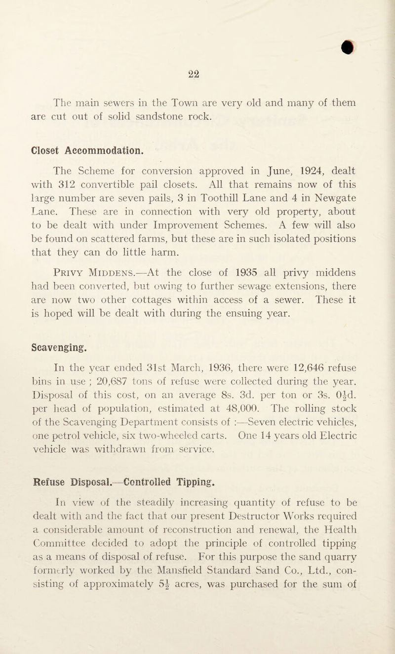 The main sewers in the Town are very old and many of them are cut out of solid sandstone rock. Closet Accommodation. The Scheme for conversion approved in June, 1924, dealt with 312 convertible pail closets. All that remains now of this large number are seven pails, 3 in Toothill Lane and 4 in Newgate Lane. These are in connection with very old property, about to be dealt with under Improvement Schemes. A few will also be found on scattered farms, but these are in such isolated positions that they can do little harm. Privy Middens.—At the close of 1935 all privy middens had been converted, but owing to further sewage extensions, there are now two other cottages within access of a sewer. These it is hoped will be dealt with during the ensuing year. Scavenging. In the year ended 31st March, 1936, there were 12,646 refuse bins in use ; 20,687 tons of refuse were collected during the year. Disposal of this cost, on an average 8s. 3d. per ton or 3s. 0|d. per head of population, estimated at 48,000. The rolling stock of the Scavenging Department consists of :—Seven electric vehicles, one petrol vehicle, six two-wheeled carts. One 14 years old Electric vehicle was withdrawn from service. Refuse Disposal.-—Controlled Tipping. In view of the steadily increasing quantity of refuse to be dealt with and the fact that our present Destructor Works required a considerable amount of reconstruction and renewal, the Health Committee decided to adopt the principle of controlled tipping as a means of disposal of refuse. For this purpose the sand quarry formerly worked by the Mansfield Standard Sand Co., Ltd., con¬ sisting of approximately 54 acres, was purchased for the sum of