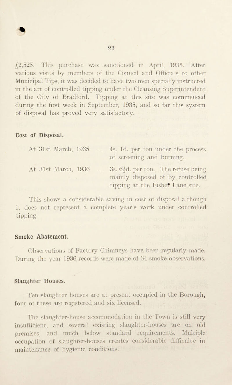 £2,525. Tliis purchase was sanctioned in April, 1935. After various visits by members of the Council and Officials to other Municipal Tips, it was decided to have two men specially instructed in the art of controlled tipping under the Cleansing Superintendent of the City of Bradford. Tipping at this site was commenced during the first week in September, 1935, and so far this system of disposal has proved very satisfactory. Cost of Disposal. At 31st March, 1935 ... 4s. Id. per ton under the process of screening and burning. At 31st March, 1936 .... 3s. 6Jd. per ton. The refuse being mainly disposed of by controlled tipping at the Fishef Lane site. This shows a considerable saving in cost of disposal although it does not represent a complete year’s work under controlled tipping. Smoke Abatement. Observations of Factory Chimneys have been regularly made. During the year 1936 records were made of 34 smoke observations. Slaughter Houses. Ten slaughter houses are at present occupied in the Borough, four of these are registered and six licensed. The slaughter-house accommodation in the Town is still very insufficient, and several existing slaughter-houses are on old premises, and much below standard requirements. Multiple occupation of slaughter-houses creates considerable difficulty in maintenance of hygienic conditions.