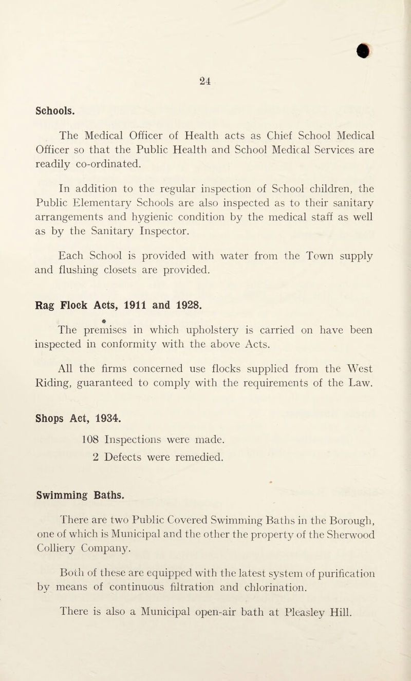 Schools. The Medical Officer of Health acts as Chief School Medical Officer so that the Public Health and School Medical Services are readily co-ordinated. In addition to the regular inspection of School children, the Public Elementary Schools are also inspected as to their sanitary arrangements and hygienic condition by the medical staff as well as by the Sanitary Inspector. Each School is provided with water from the Town supply and flushing closets are provided. Rag Flock Acts, 1911 and 1928. © The premises in which upholstery is carried on have been inspected in conformity with the above Acts. All the firms concerned use flocks supplied from the West Riding, guaranteed to comply with the requirements of the Law. Shops Act, 1934. 108 Inspections were made. 2 Defects were remedied. Swimming Baths. There are two Public Covered Swimming Baths in the Borough, one of which is Municipal and the other the property of the Sherwood Colliery Company. Both of these are equipped with the latest system of purification by means of continuous filtration and chlorination. There is also a Municipal open-air bath at Pleasley Hill.