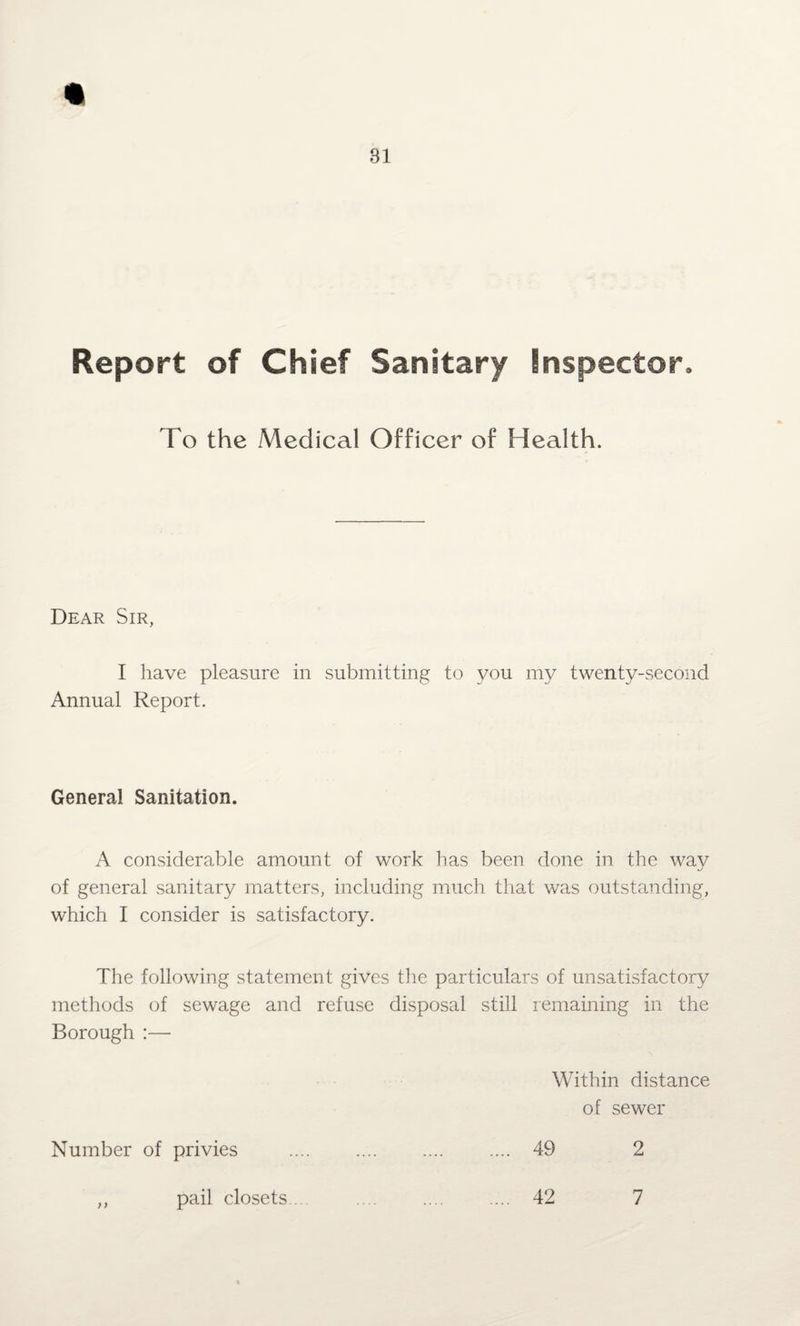 Report of Chief Sanitary inspector. To the Medical Officer of Health. Dear Sir, I have pleasure in submitting to you my twenty-second Annual Report. General Sanitation. A considerable amount of work has been done in the way of general sanitary matters, including much that was outstanding, which I consider is satisfactory. The following statement gives the particulars of unsatisfactory methods of sewage and refuse disposal still remaining in the Borough :— Within distance of sewer Number of privies . . 49 2 ,, pail closets... . 42 7