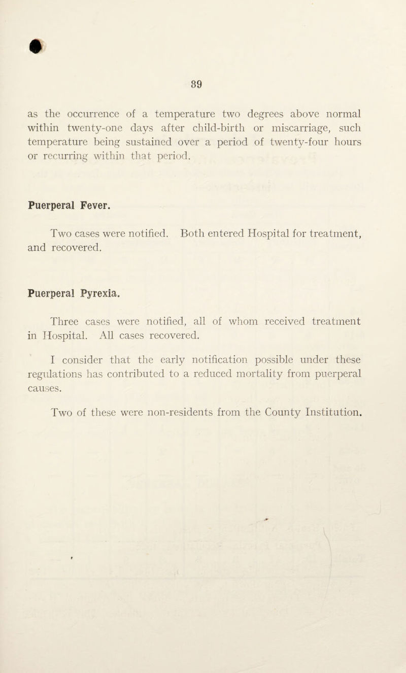 as the occurrence of a temperature two degrees above normal within twenty-one days after child-birth or miscarriage, such temperature being sustained over a period of twenty-four hours or recurring within that period. Puerperal Fever. Two cases were notified. Both entered Hospital for treatment, and recovered. Puerperal Pyrexia. Three cases were notified, all of whom received treatment in Hospital. All cases recovered. I consider that the early notification possible under these regulations has contributed to a reduced mortality from puerperal causes. Two of these were non-residents from the County Institution. *