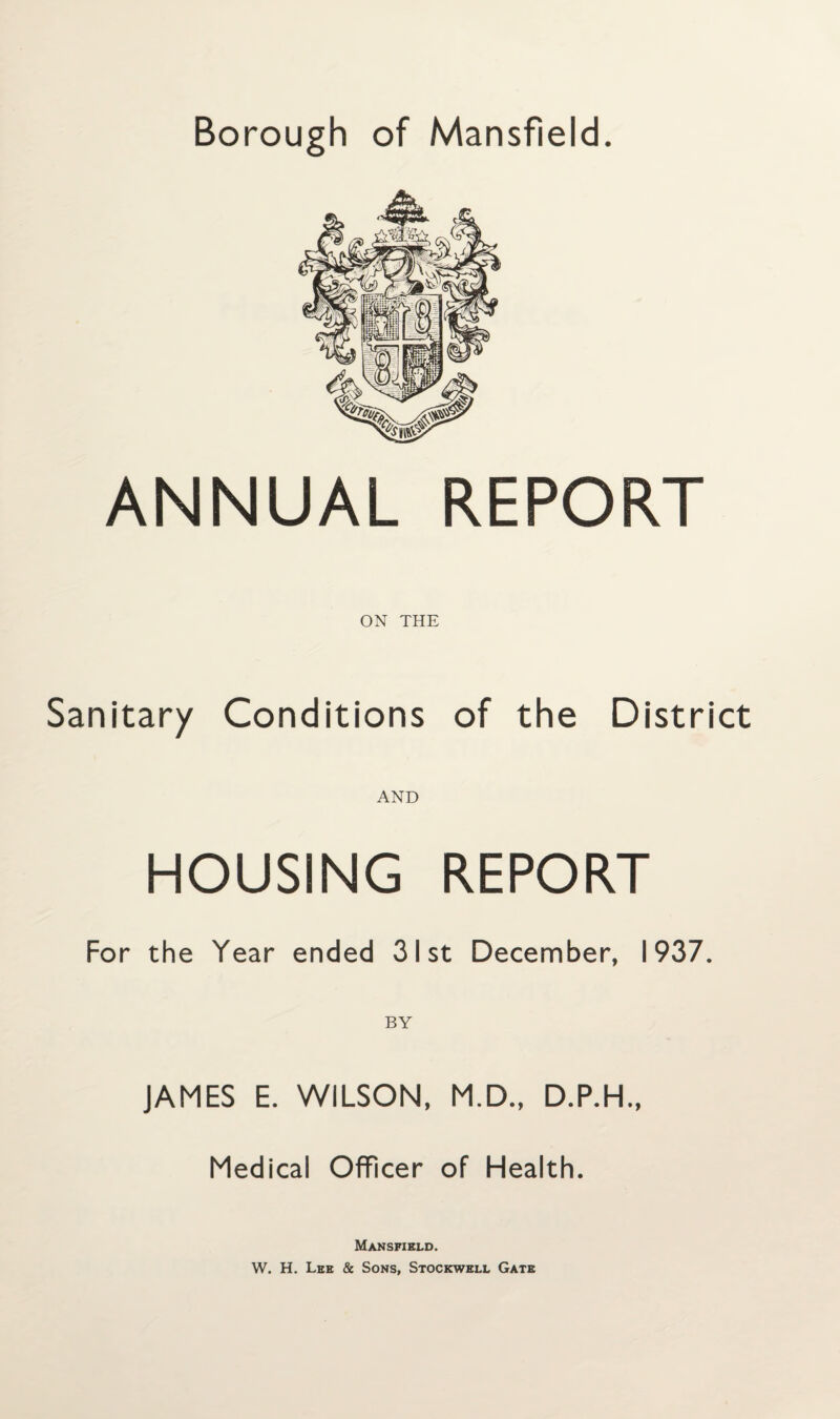 ANNUAL REPORT ON THE Sanitary Conditions of the District AND HOUSING REPORT For the Year ended 31st December, 1937. JAMES E. WILSON, M.D., D.P.H., Medical Officer of Health. Mansfield. W. H. Lee & Sons, Stockwell Gate