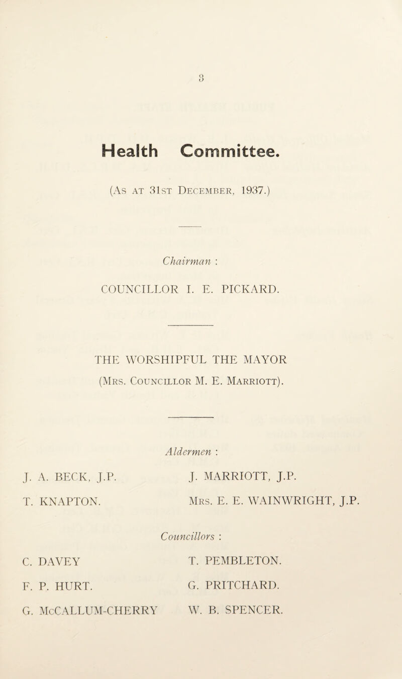 o O Health Committee. (As at 31st December, 1937.) Chairman : COUNCILLOR I. E. PICKARD. THE WORSHIPFUL THE MAYOR (Mrs. Councillor M. E. Marriott). Aldermen : J. A. BECK, J.P. J. MARRIOTT, J.P. T. KNAPTON. Mrs. E. E. WAINWRIGHT, J.P. Councillors : C. DAVEY T. PEMBLETON. F. P. HURT. G. PRITCHARD. G. McCALLUM-CHERRY W. B. SPENCER.