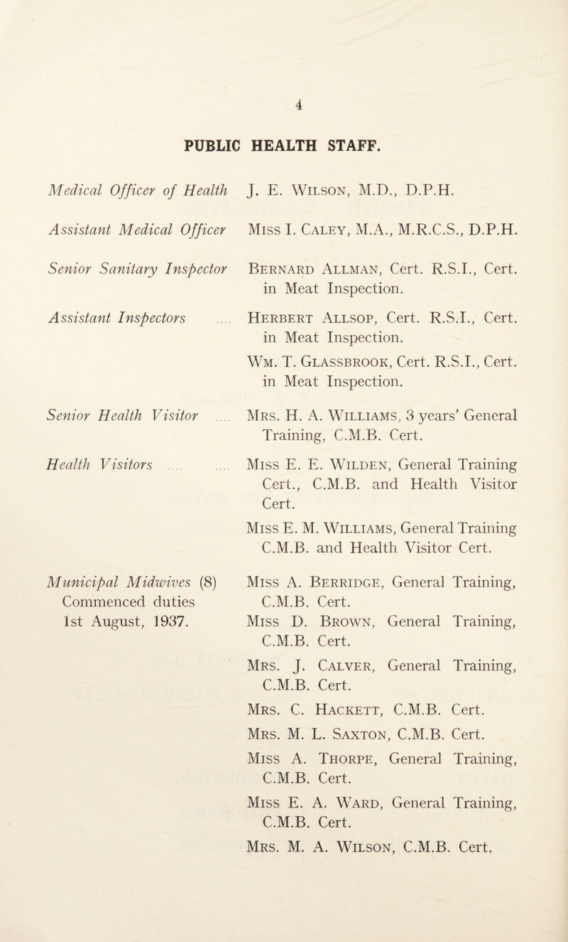 PUBLIC HEALTH STAFF. Medical Officer of Health J. E. Wilson, M.D., D.P.H. Assistant Medical Officer Miss I. Caley, M.A., M.R.C.S., D.P.H. Senior Sanitary Inspector Bernard Allman, Cert. R.S.I., Cert, in Meat Inspection. Assistant Inspectors Herbert Allsop, Cert. R.S.L, Cert, in Meat Inspection. Wm. T. Glassbrook, Cert. R.S.I., Cert, in Meat Inspection. Senior Health Visitor .... Mrs. H. A. Williams, 3 years’ General Training, C.M.B. Cert. Health Visitors .... Miss E. E. Wilden, General Training Cert., C.M.B. and Health Visitor Cert. Miss E. M. Williams, General Training C.M.B. and Health Visitor Cert. Municipal Midwives (8) Commenced duties 1st August, 1937. Miss A. Berridge, General Training, C.M.B. Cert. Miss D. Brown, General Training, C.M.B. Cert. Mrs. J. Calver, General Training, C.M.B. Cert. Mrs. C. Hackett, C.M.B. Cert. Mrs. M. L. Saxton, C.M.B. Cert. Miss A. Thorpe, General Training, C.M.B. Cert. Miss E. A. Ward, General Training, C.M.B. Cert. Mrs. M. A. Wilson, C.M.B. Cert.
