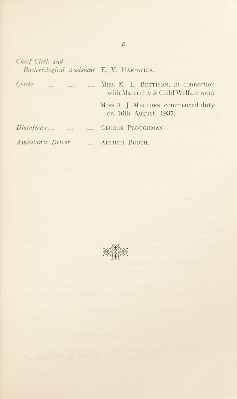 Chief Clerk and Bacteriological Assistant E. V. Hardwick. Clerks . Miss M. L. Bettison, in connection with Maternity & Child Welfare work Miss A. J. Mellors, commenced duty on 16th August, 1937. Disinfector. George Ploughman. Ambulance Driver .... Arthur Booth.