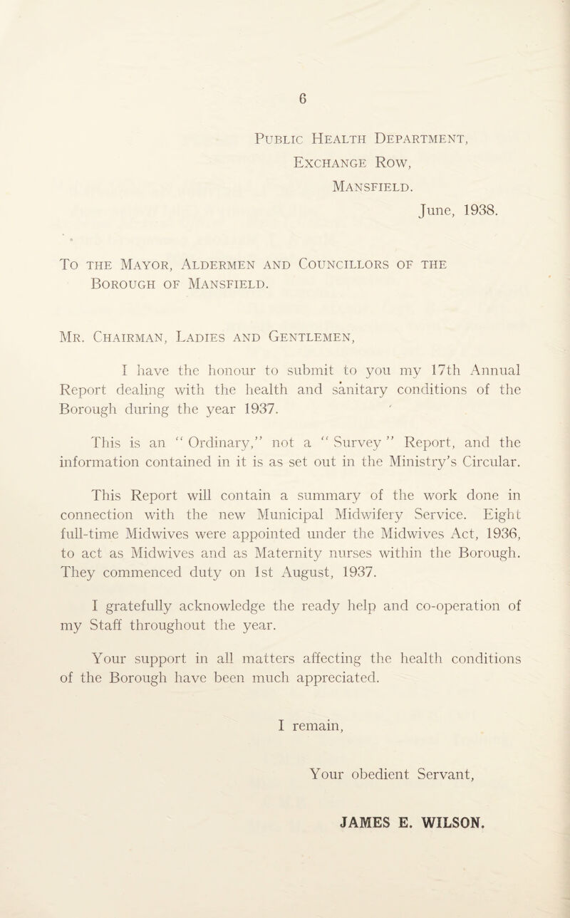 Public Health Department, Exchange Row, Mansfield. June, 1938. A To the Mayor, Aldermen and Councillors of the Borough of Mansfield. Mr. Chairman, Ladies and Gentlemen, I have the honour to submit to you my 17th Annual Report dealing with the health and sanitary conditions of the Borough during the year 1937. This is an “ Ordinary,” not a “ Survey ” Report, and the information contained in it is as set out in the Ministry’s Circular. This Report will contain a summary of the work done in connection with the new Municipal Midwifery Service. Eight full-time Midwives were appointed under the Midwives Act, 1936, to act as Midwives and as Maternity nurses within the Borough. They commenced duty on 1st August, 1937. I gratefully acknowledge the ready help and co-operation of my Staff throughout the year. Your support in all matters affecting the health conditions of the Borough have been much appreciated. I remain, Your obedient Servant, JAMES E. WILSON.