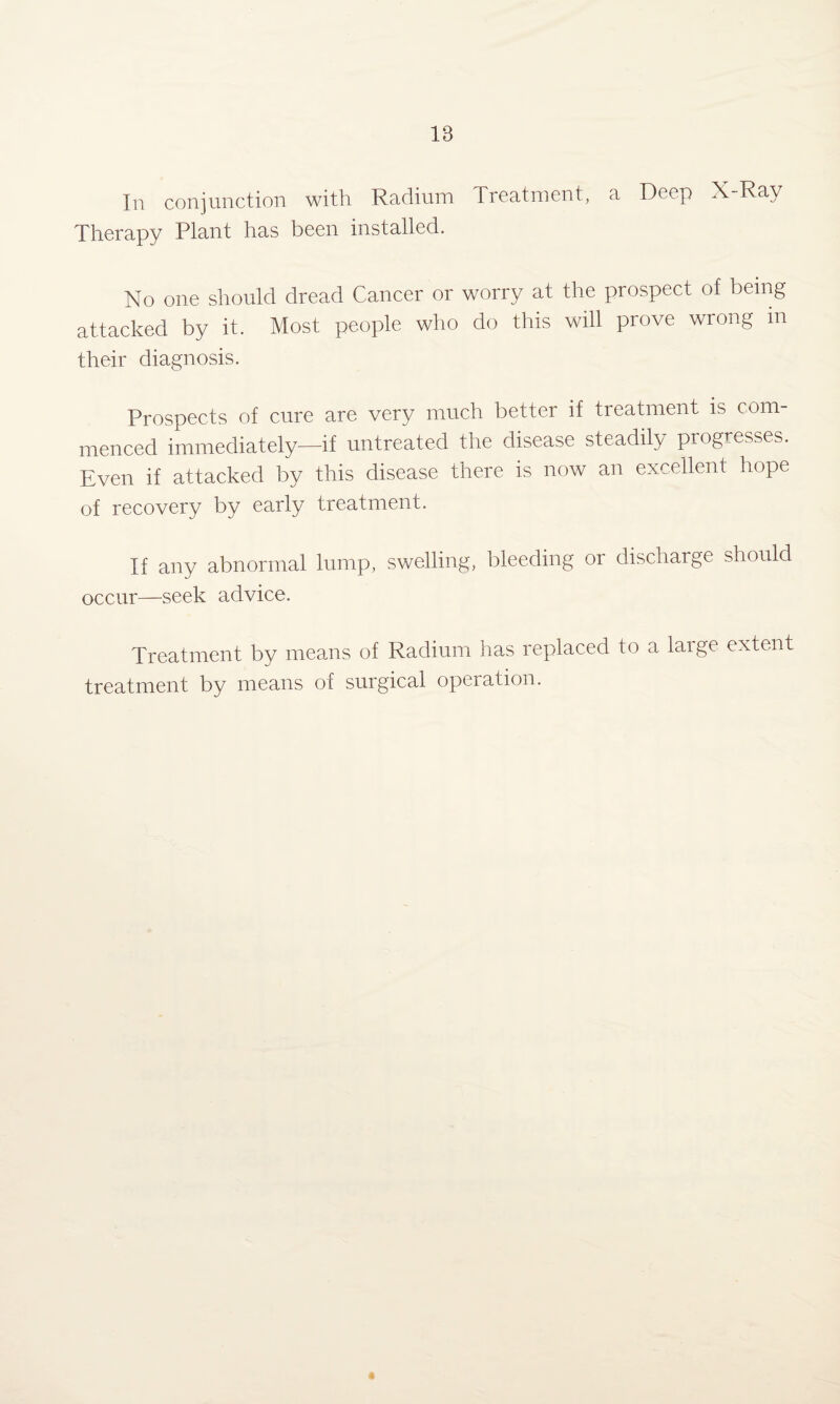 In conjunction with Radium Treatment, a Deep X-Ray Therapy Plant has been installed. No one should dread Cancer or worry at the prospect of being attacked by it. Most people who do this will prove wrong m their diagnosis. Prospects of cure are very much better if treatment is com¬ menced immediately—if untreated the disease steadily progresses. Even if attacked by this disease there is now an excellent hope of recovery by early treatment. If any abnormal lump, swelling, bleeding or discharge should occur—seek advice. Treatment by means of Radium has replaced to a laige extent treatment by means of surgical operation.