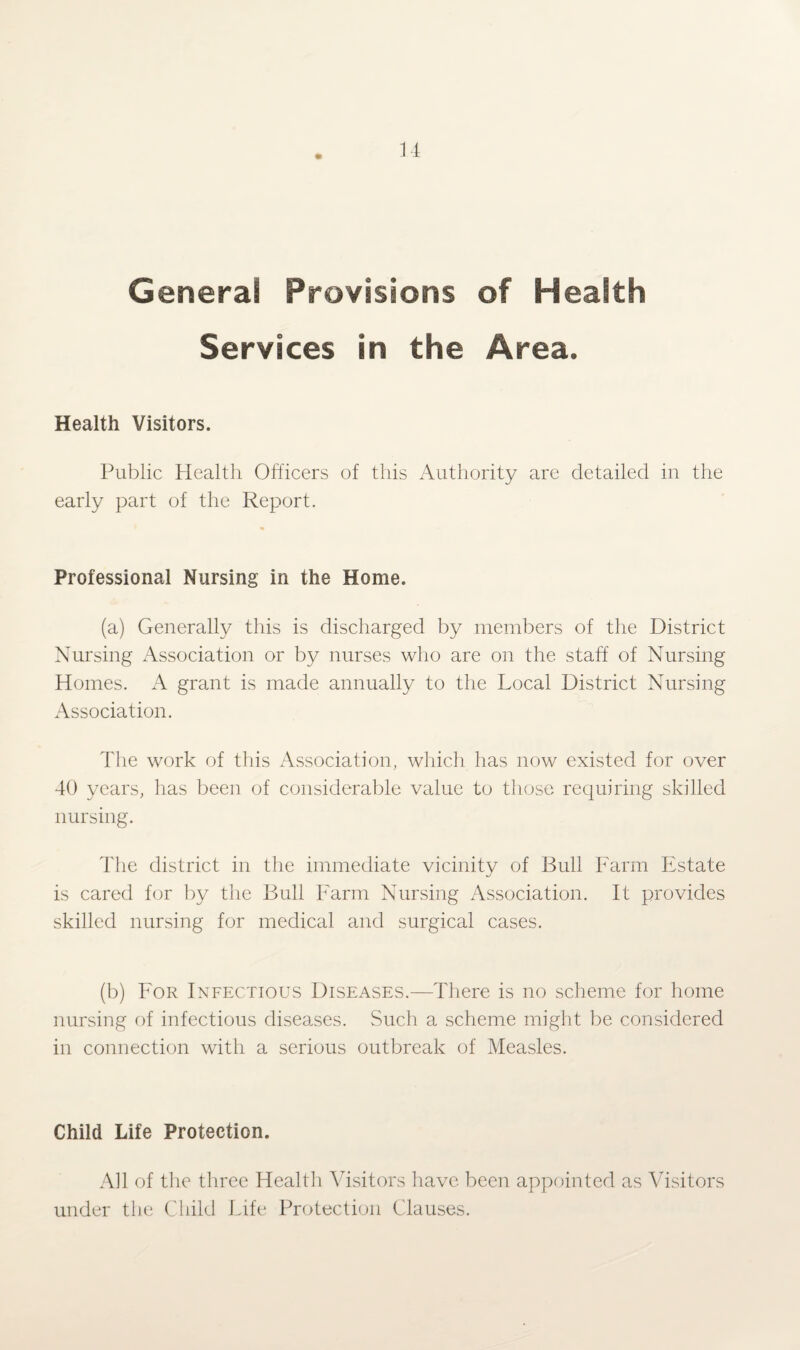 Genera! Provisions of Health Services in the Area. Health Visitors. Public Health Officers of this Authority are detailed in the early part of the Report. Professional Nursing in the Home. (a) Generally this is discharged by members of the District Nursing Association or by nurses who are on the staff of Nursing Homes. A grant is made annually to the Local District Nursing Association. The work of this Association, which has now existed for over 40 years, has been of considerable value to those requiring skilled nursing. The district in the immediate vicinity of Bull Farm Estate is cared for by the Bull Farm Nursing Association. It provides skilled nursing for medical and surgical cases. (b) For Infectious Diseases.—There is no scheme for home nursing of infectious diseases. Such a scheme might be considered in connection with a serious outbreak of Measles. Child Life Protection. All of the three Health Visitors have been appointed as Visitors under the Child Life Protection Clauses.