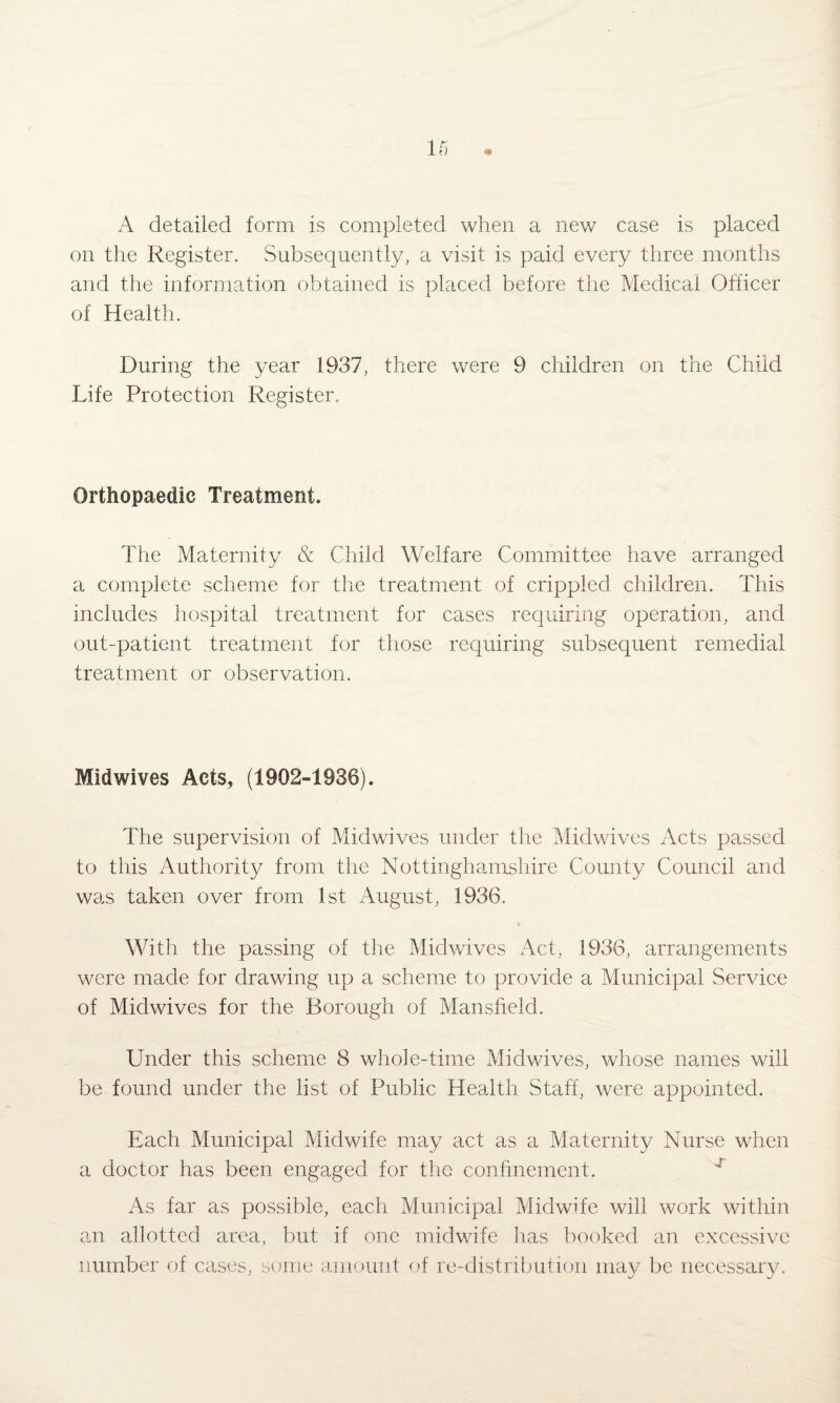 A detailed form is completed when a new case is placed on the Register. Subsequently, a visit is paid every three months and the information obtained is placed before the Medical Officer of Health. During the year 1937, there were 9 children on the Child Life Protection Register. Orthopaedic Treatment. The Maternity & Child Welfare Committee have arranged a complete scheme for the treatment of crippled children. This includes hospital treatment for cases requiring operation, and out-patient treatment for those requiring subsequent remedial treatment or observation. Midwives Acts, (1902-1936). The supervision of Midwives under the Midwives Acts passed to this Authority from the Nottinghamshire County Council and was taken over from 1st August, 1936. With the passing of the Midwives Act, 1936, arrangements were made for drawing up a scheme to provide a Municipal Service of Midwives for the Borough of Mansfield. Under this scheme 8 whole-time Midwives, whose names will be found under the list of Public Health Staff, were appointed. Each Municipal Midwife may act as a Maternity Nurse when a doctor has been engaged for the confinement. As far as possible, each Municipal Midwife will work within an allotted area, but if one midwife has booked an excessive number of cases, some amount of re-distribution may be necessary.