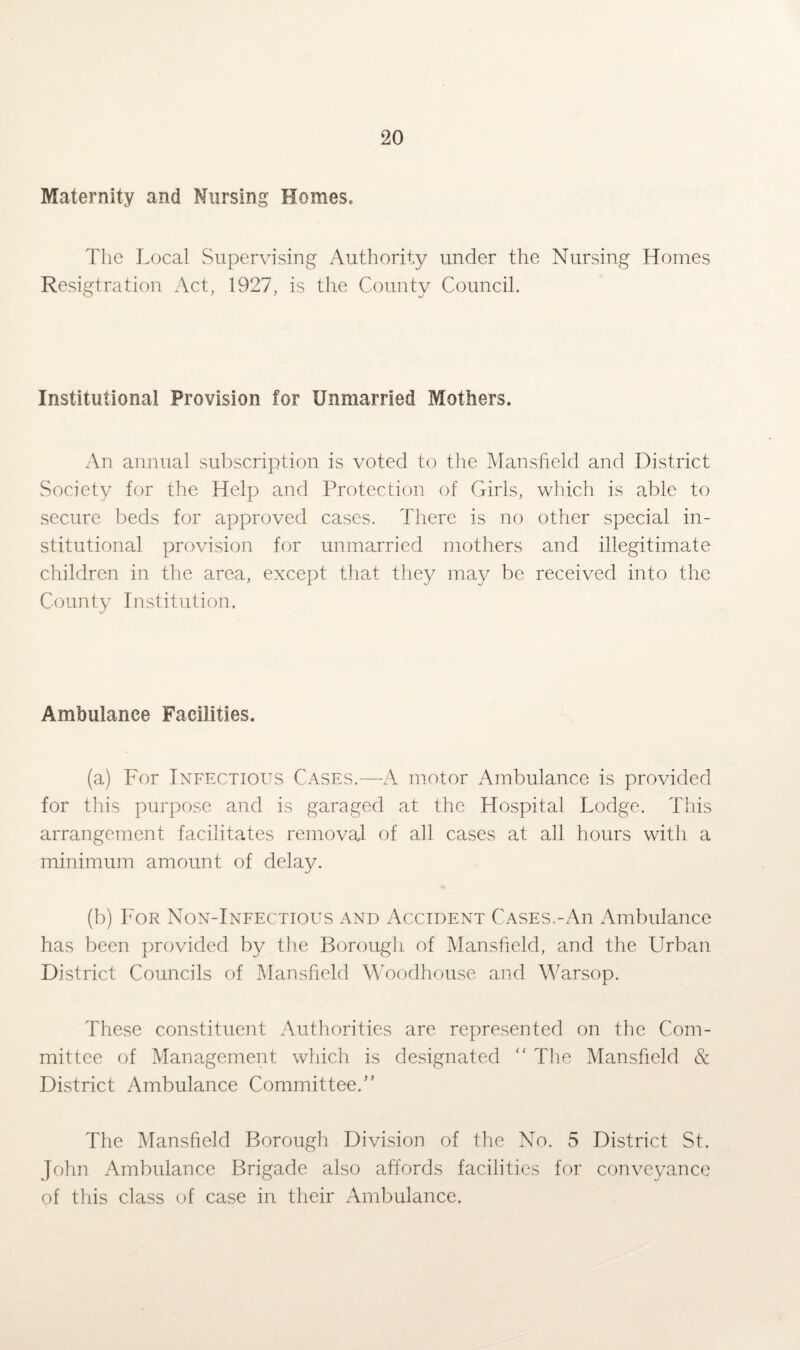 Maternity and Nursing Homes. The Local .Supervising Authority under the Nursing Homes Resigtration Act, 1927, is the County Council. Institutional Provision for Unmarried Mothers. An annual subscription is voted to the Mansfield and District Society for the Help and Protection of Girls, which is able to secure beds for approved cases. There is no other special in¬ stitutional provision for unmarried mothers and illegitimate children in the area, except that they may be received into the County Institution. Ambulance Facilities. (a) For Infectious Cases.—A motor Ambulance is provided for this purpose and is garaged at the Hospital Lodge. This arrangement facilitates removal of all cases at all hours with a minimum amount of delay. (b) For Non-Infectious and Accident Cases.-An Ambulance has been provided by the Borough of Mansfield, and the Urban District Councils of Mansfield Woodhouse and Warsop. These constituent Authorities are represented on the Com¬ mittee of Management which is designated <£ The Mansfield & District Ambulance Committee.” The Mansfield Borough Division of the No. 5 District St. John Ambulance Brigade also affords facilities for conveyance of this class of case in their Ambulance.