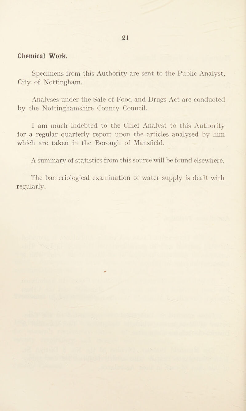 Chemical Work. Specimens from this Authority are sent to the Public Analyst, City of Nottingham. Analyses under the Sale of Food and Drugs Act are conducted by the Nottinghamshire County Council. I am much indebted to the Chief Analyst to this Authority for a regular quarterly report upon the articles analysed by him which are taken in the Borough of Mansfield. A summary of statistics from this source will be found elsewhere. The bacteriological examination of water supply is dealt with regularly.