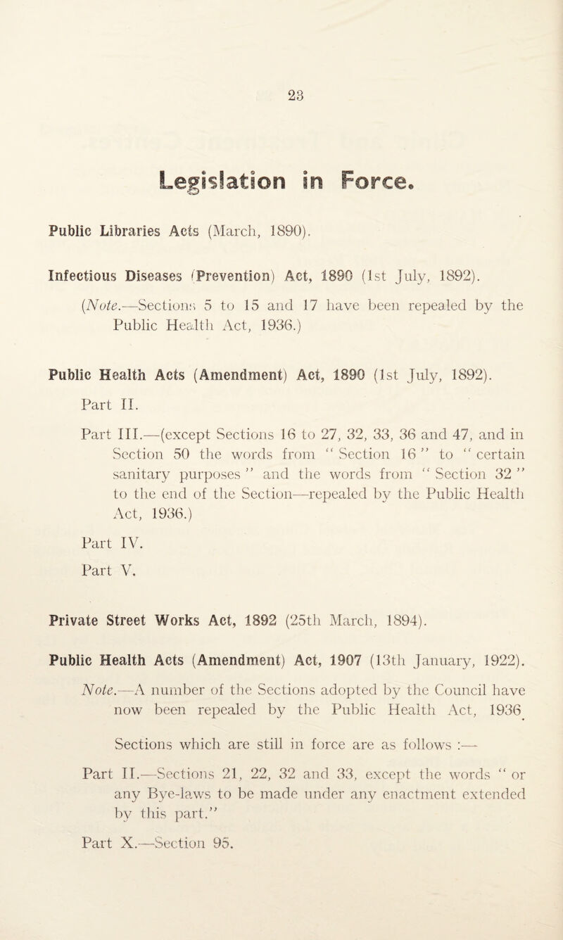 Legislation in Force. Public Libraries Acts (March, 1890). Infectious Diseases (Prevention) Act, 1890 (1st July, 1892). [Note.—Sections 5 to 15 and 17 have been repealed by the Public Health Act, 1936.) Public Health Acts (Amendment) Act, 1890 (1st July, 1892). Part II. Part III.—(except Sections 16 to 27, 32, 33, 36 and 47, and in Section 50 the words from “ Section 16 ” to cc certain sanitary purposes ” and the words from “ Section 32 ” to the end of the Section—repealed by the Public Health Act, 1936.) Part IV. Part V. Private Street Works Act, 1892 (25th March, 1894). Public Health Acts (Amendment) Act, 1907 (13th January, 1922). Note.—A number of the Sections adopted by the Council have now been repealed by the Public Health Act, 1936 Sections which are still in force are as follows :—- Part IT.-—Sections 21, 22, 32 and 33, except the words “ or any Bye-laws to be made under any enactment extended by this part/' Part X.—Section 95.