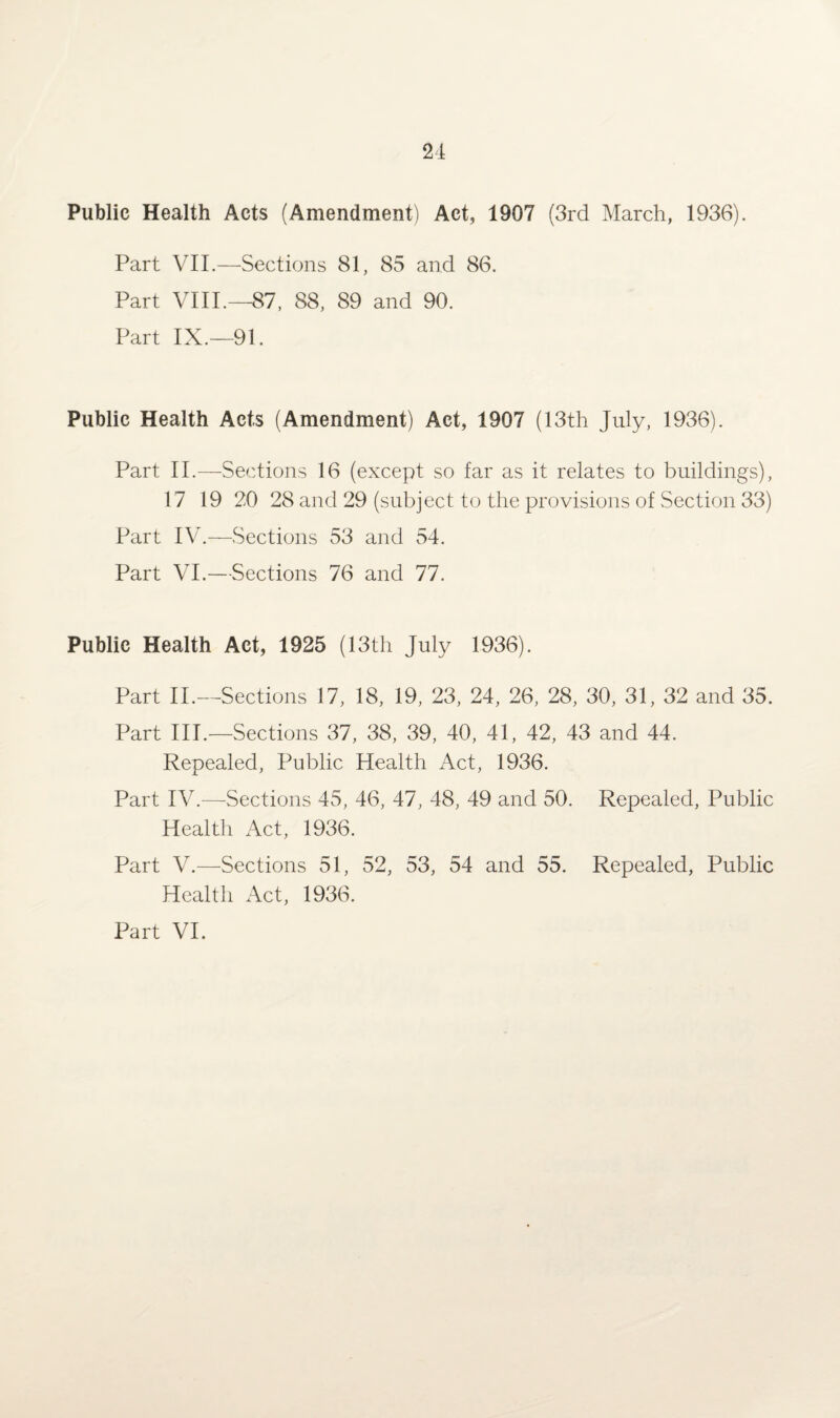 Public Health Acts (Amendment) Act, 1907 (3rd March, 1936). Part VII.—Sections 81, 85 and 86. Part VIII.—87, 88, 89 and 90. Part IX.—91. Public Health Acts (Amendment) Act, 1907 (13th July, 1936). Part II.—Sections 16 (except so far as it relates to buildings), 17 19 20 28 and 29 (subject to the provisions of Section 33) Part IV.—Sections 53 and 54. Part VI.—Sections 76 and 77. Public Health Act, 1925 (13th July 1936). Part II.—Sections 17, 18, 19, 23, 24, 26, 28, 30, 31, 32 and 35. Part III.—Sections 37, 38, 39, 40, 41, 42, 43 and 44. Repealed, Public Health Act, 1936. Part IV.—Sections 45, 46, 47, 48, 49 and 50. Repealed, Public Health Act, 1936. Part V.—Sections 51, 52, 53, 54 and 55. Repealed, Public Health Act, 1936. Part VI.