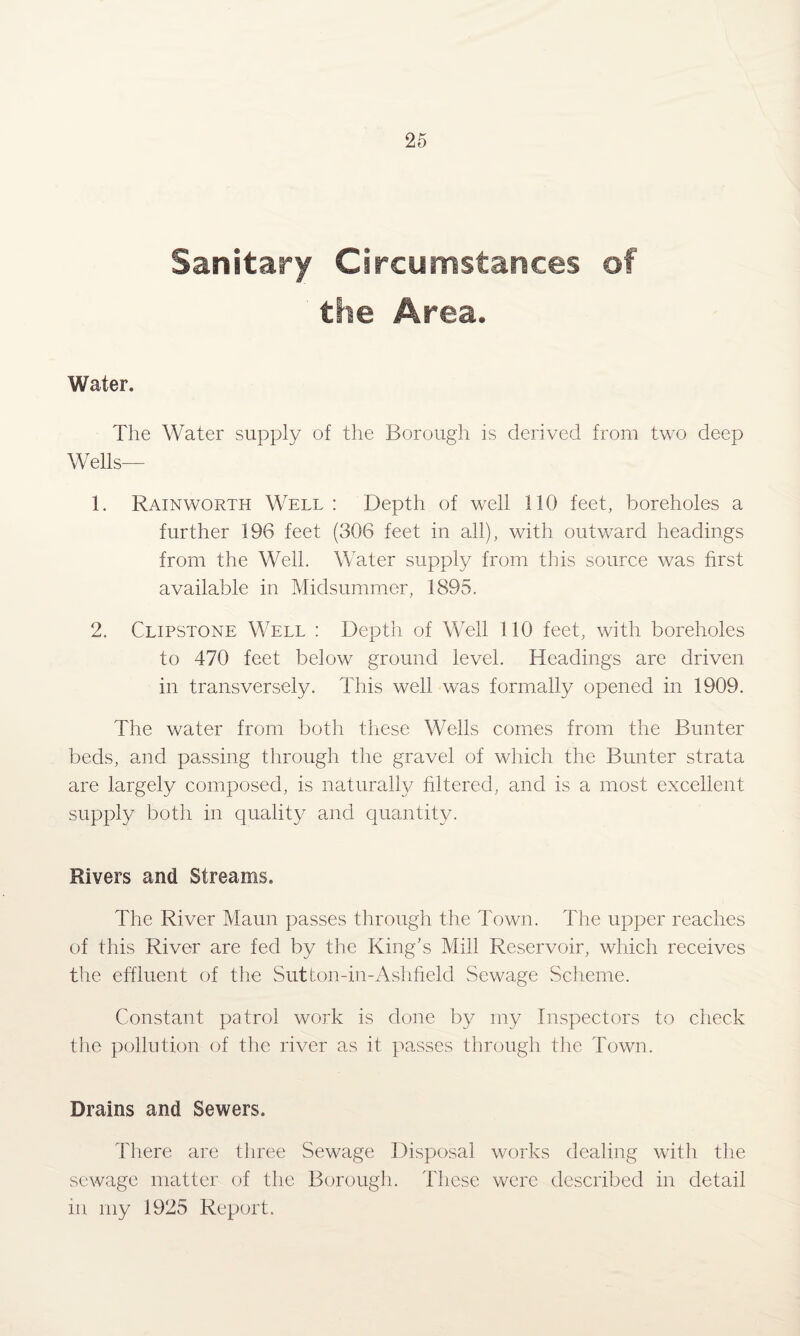 Sanitary Circumstances of the Area. Water. The Water supply of the Borough is derived from two deep Wells— 1. Rainworth Well : Depth of well 110 feet, boreholes a further 196 feet (306 feet in all), with outward headings from the Well. Water supply from this source was first available in Midsummer, 1895. 2. Clipstone Well : Depth of Well 110 feet, with boreholes to 470 feet below ground level. Headings are driven in transversely. This well was formally opened in 1909. The water from both these Wells comes from the Bunter beds, and passing through the gravel of which the Bunter strata are largely composed, is naturally filtered, and is a most excellent supply both in quality and quantity. Rivers and Streams. The River Maun passes through the Town. The upper readies of this River are fed by the King’s Mill Reservoir, which receives the effluent of the Sutton-in-Ashfield Sewage Scheme. Constant patrol work is done by my Inspectors to check the pollution of the river as it passes through the Town. Drains and Sewers. There are three Sewage Disposal works dealing with the sewage matter of the Borough. These were described in detail in my 1925 Report.