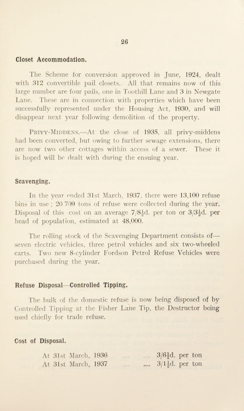 Closet Accommodation. The Scheme for conversion approved in June, 1924, dealt with 312 convertible pail closets. All that remains now of this large number are four pails, one in Toothill Lane and 3 in Newgate Lane. These are in connection with properties which have been successfully represented under the Housing Act, 1930, and will disappear next year following demolition of the property. Privy-Middens.—At the close of 1935, all privy-middens had been converted, but owing to further sewage extensions, there are now two other cottages within access of a sewer. These it is hoped will be dealt with during the ensuing year. Scavenging. In the year ended 31st March, 1937, there were 13,100 refuse bins in use ; 20 709 tons of refuse were collected during the year. Disposal of this cost on an average 7/8 Jd. per ton or 3/3Jd. per head of population, estimated at 48,000. The rolling stock of the Scavenging Department consists of— seven electric vehicles, three petrol vehicles and six two-wheeled carts. Two new 8-cylinder Fordson Petrol Refuse Vehicles were purchased during the year. Refuse Disposal-Controlled Tipping. The bulk of the domestic refuse is now being disposed of by Controlled Tipping at the Fisher Lane Tip, the Destructor being used chiefly for trade refuse. Cost of Disposal. At 31st March, 1936 At 31st March, 1937 3/6Jd. per ton 3/1 ^d. per ton