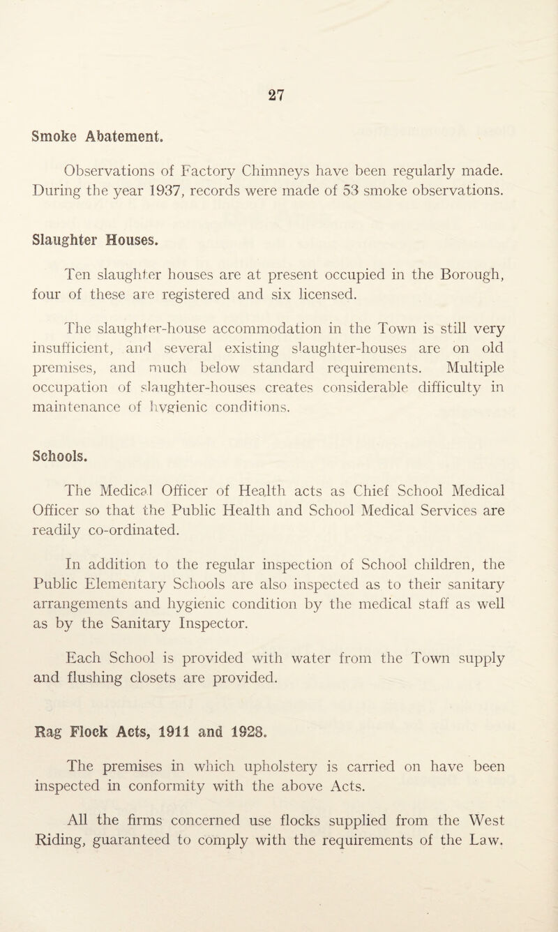 Smoke Abatement. Observations of Factory Chimneys have been regularly made. During the year 1937, records were made of 53 smoke observations. Slaughter Houses. Ten slaughter houses are at present occupied in the Borough, four of these are registered and six licensed. The slaughter-house accommodation in the Town is still very insufficient, and several existing slaughter-houses are on old premises, and much below standard requirements. Multiple occupation of slaughter-houses creates considerable difficulty in maintenance of hvgienic conditions. Schools. The Medical Officer of Health acts as Chief School Medical Officer so that the Public Health and School Medical Services are readily co-ordinated. In addition to the regular inspection of School children, the Public Elementary Schools are also inspected as to their sanitary arrangements and hygienic condition by the medical staff as well as by the Sanitary Inspector. Each School is provided with water from the Town supply and flushing closets are provided. Rag Flock Acts, 1911 and 1928. The premises in which upholstery is carried on have been inspected in conformity with the above Acts. All the firms concerned use flocks supplied from the West Riding, guaranteed to comply with the requirements of the Law.