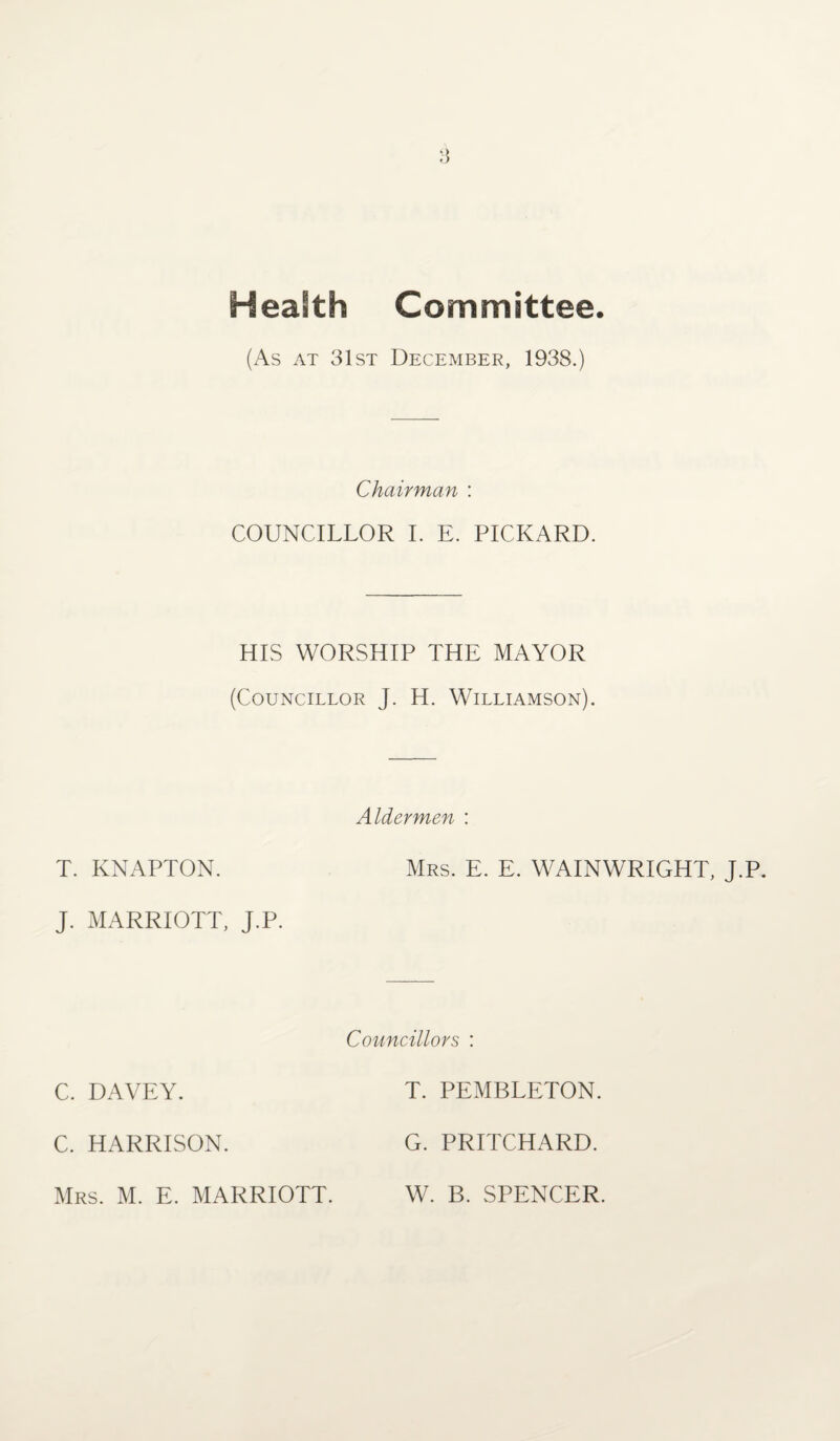 Health Committee (As at 31st December, 1938.) Chairman : COUNCILLOR I. E. PICKARD. HIS WORSHIP THE MAYOR (Councillor J. H. Williamson). Aldermen : T. KNAPTON. Mrs. E. E. WAINWRIGHT, J.P. J. MARRIOTT, J.P. Councillors : C. DAVEY. T. PEMBLETON. C. HARRISON. G. PRITCHARD.