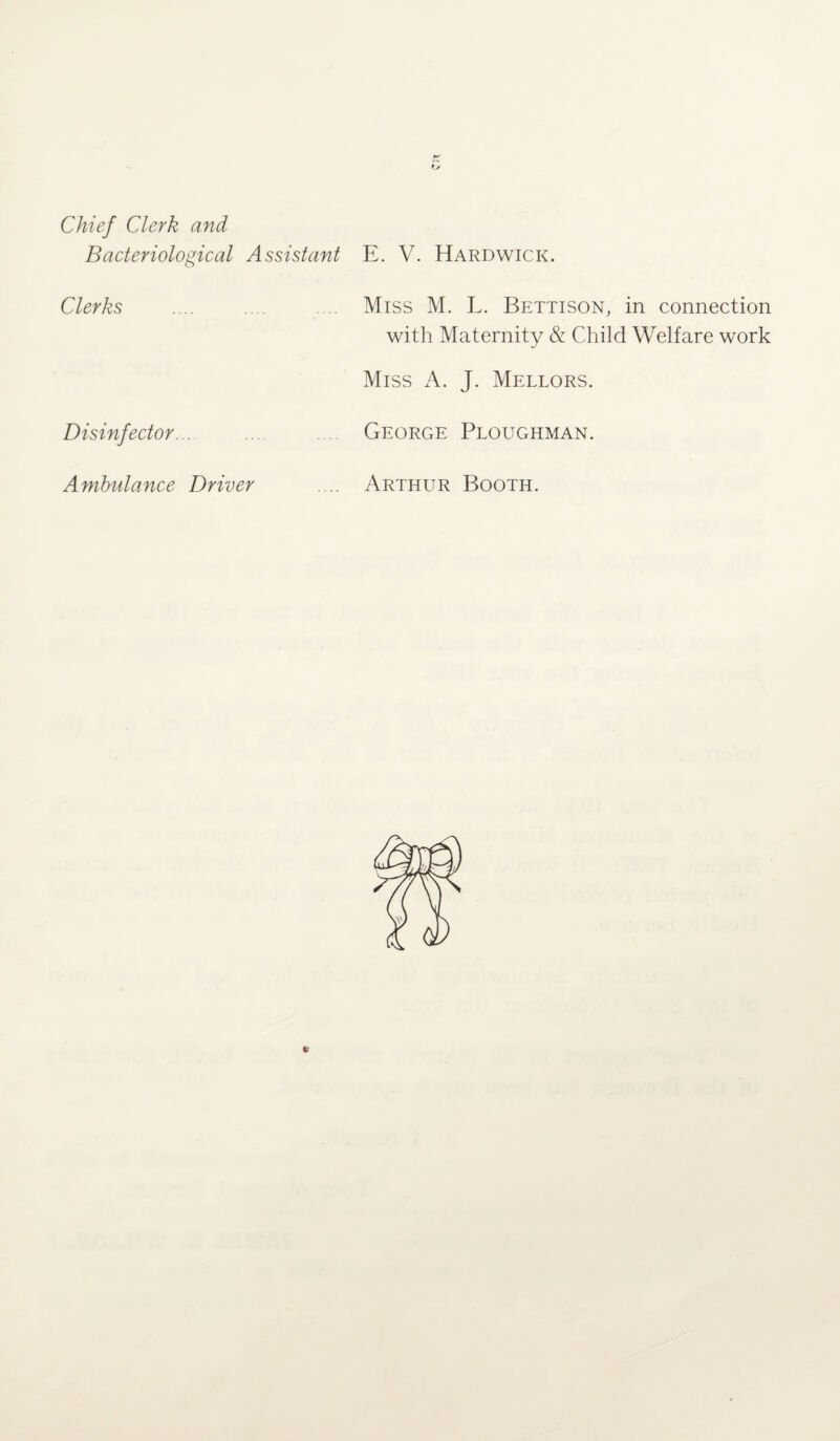 Chief Clerk and Bacteriological Assistant E. V. Hardwick. Clerks .... .... .... Miss M. L. Bettison, in connection with Maternity & Child Welfare work Miss A. J. Mellors. Disinfector... George Ploughman. Ambulance Driver .... Arthur Booth.