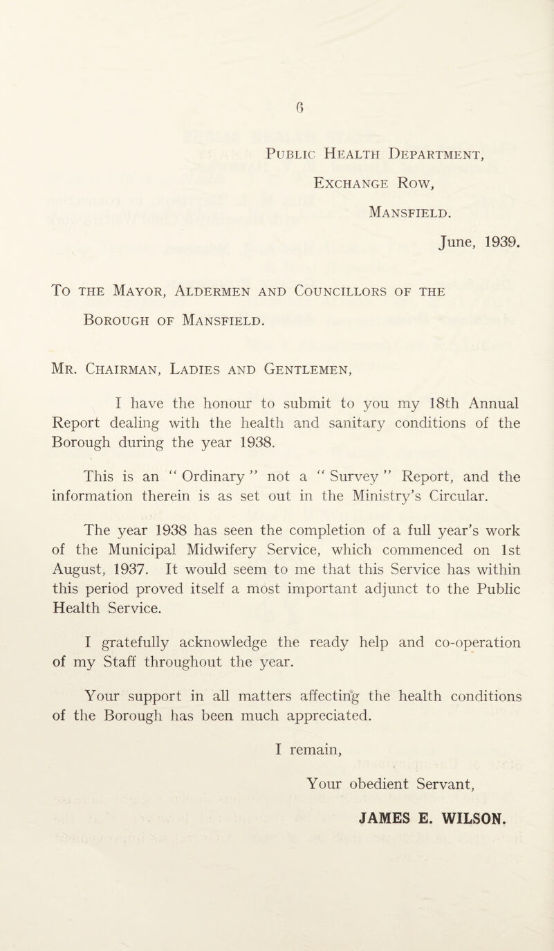 Public Health Department, Exchange Row, Mansfield. June, 1939. To the Mayor, Aldermen and Councillors of the Borough of Mansfield. Mr. Chairman, Ladies and Gentlemen, I have the honour to submit to you my 18th Annual Report dealing with the health and sanitary conditions of the Borough during the year 1938. This is an “ Ordinary ” not a “ Survey ” Report, and the information therein is as set out in the Ministry’s Circular. The year 1938 has seen the completion of a full year’s work of the Municipal Midwifery Service, which commenced on 1st August, 1937. It would seem to me that this Service has within this period proved itself a most important adjunct to the Public Health Service. I gratefully acknowledge the ready help and co-operation of my Staff throughout the year. Your support in all matters affecting the health conditions of the Borough has been much appreciated. I remain, Your obedient Servant, JAMES E. WILSON.