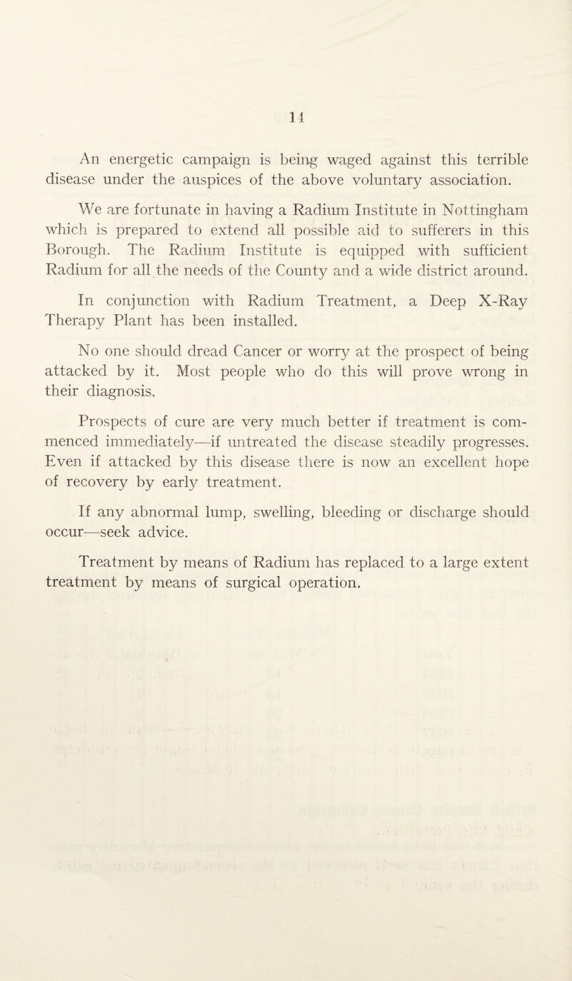 An energetic campaign is being waged against this terrible disease under the auspices of the above voluntary association. We are fortunate in having a Radium Institute in Nottingham which is prepared to extend all possible aid to sufferers in this Borough. The Radium Institute is equipped with sufficient Radium for all the needs of the County and a wide district around. In conjunction with Radium Treatment, a Deep X-Ray Therapy Plant has been installed. No one should dread Cancer or worry at the prospect of being attacked by it. Most people who do this will prove wrong in their diagnosis. Prospects of cure are very much better if treatment is com¬ menced immediately—if untreated the disease steadily progresses. Even if attacked by this disease there is now an excellent hope of recovery by early treatment. If any abnormal lump, swelling, bleeding or discharge should occur—seek advice. Treatment by means of Radium has replaced to a large extent treatment by means of surgical operation.