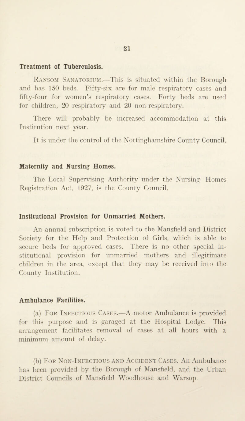 Treatment of Tuberculosis. Ransom Sanatorium.—This is situated within the Borough and has 150 beds. Fifty-six are for male respiratory cases and fifty-four for women’s respiratory cases. Forty beds are used for children, 20 respiratory and 20 non-respiratory. There will probably be increased accommodation at this Institution next year. It is under the control of the Nottinghamshire County Council. Maternity and Nursing Homes. The Local Supervising Authority under the Nursing Homes Registration Act, 1927, is the County Council. Institutional Provision for Unmarried Mothers. An annual subscription is voted to the Mansfield and District Society for the Help and Protection of Girls, which is able to secure beds for approved cases. There is no other special in¬ stitutional provision for unmarried mothers and illegitimate children in the area, except that they may be received into the County Institution. Ambulance Facilities. (a) For Infectious Cases.—A motor Ambulance is provided for this purpose and is garaged at the Hospital Lodge. This arrangement facilitates removal of cases at all hours with a minimum amount of delay. (b) For Non-Infectious and Accident Cases. An Ambulance has been provided by the Borough of Mansfield, and the Urban District Councils of Mansfield Woodhouse and Warsop.