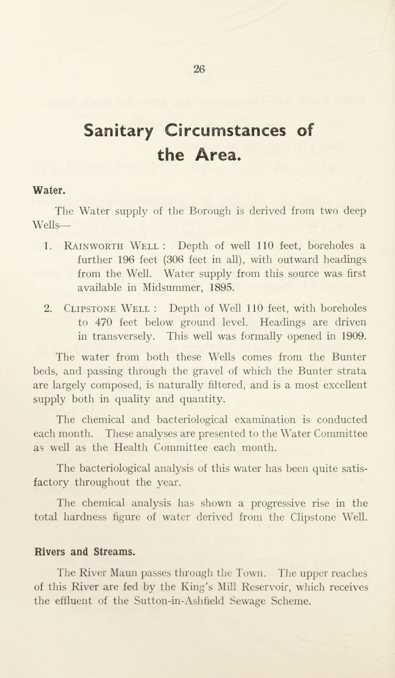 Sanitary Circumstances of the Area. Water. The Water supply of the Borough is derived from two deep Wells— 1. Rainworth Well : Depth of well 110 feet, boreholes a further 196 feet (306 feet in all), with outward headings from the Well. Water supply from this source was first available in Midsummer, 1895. 2. Clipstone Well : Depth of Well 110 feet, with boreholes to 470 feet below ground level. Headings are driven in transversely. This well was formally opened in 1909. The water from both these Wells comes from the Bunter beds, and passing through the gravel of which the Bunter strata are largely composed, is naturally filtered, and is a most excellent supply both in quality and quantity. The chemical and bacteriological examination is conducted each month. These analyses are presented to the Water Committee as well as the Health Committee each month. The bacteriological analysis of this water has been quite satis¬ factory throughout the year. The chemical analysis has shown a progressive rise in the total hardness figure of water derived from the Clipstone Well. Rivers and Streams. The River Maun passes through the Town. The upper reaches of this River are fed by the King’s Mill Reservoir, which receives the effluent of the Sutton-in-Ashfield Sewage Scheme.