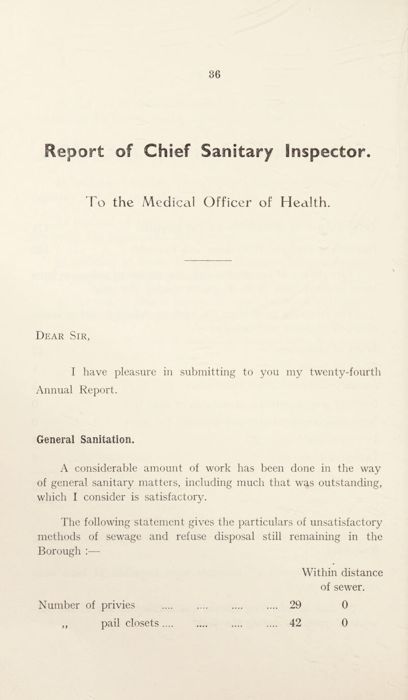 Report of Chief Sanitary inspector. To the Medical Officer of Health. Dear Sir, I have pleasure in submitting to you my twenty-fourth Annual Report. Genera! Sanitation. A considerable amount of work has been done in the way of general sanitary matters, including much that was outstanding, which I consider is satisfactory. The following statement gives the particulars of unsatisfactory methods of sewage and refuse disposal still remaining in the Borough :— Within distance of sewer. Number of privies .... .... .... .... 29 0 ,, pail closets. 42 0