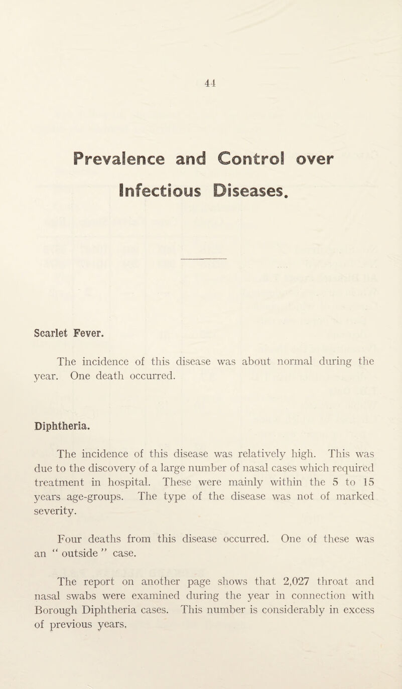 Prevalence and Control over Infectious Diseases. Scarlet Fever. The incidence of this disease was about normal during the year. One death occurred. Diphtheria. The incidence of this disease was relatively high. This was due to the discovery of a large number of nasal cases which required treatment in hospital. These were mainly within the 5 to 15 years age-groups. The type of the disease was not of marked severity. Four deaths from this disease occurred. One of these was an “ outside ” case. The report on another page shows that 2,027 throat and nasal swabs were examined during the year in connection with Borough Diphtheria cases. This number is considerably in excess of previous years.