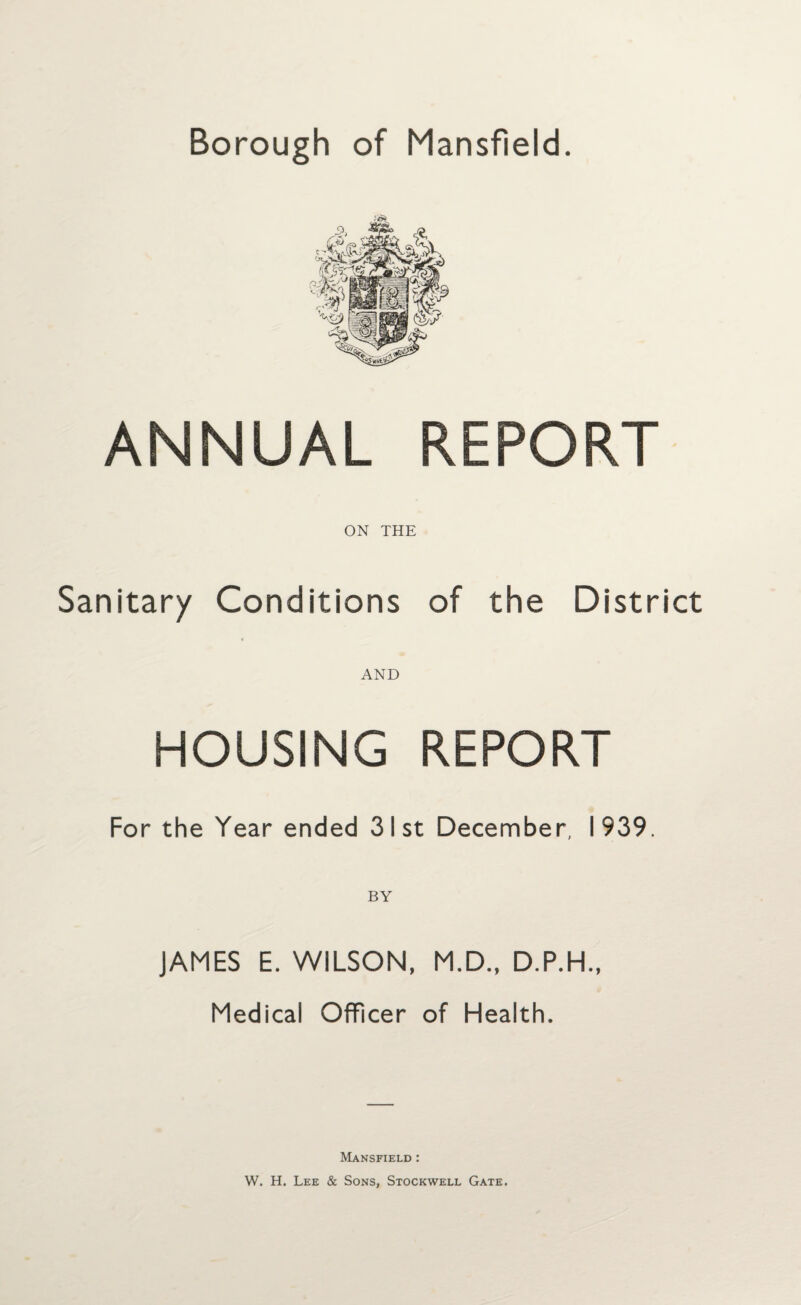 ANNUAL REPORT ON THE Sanitary Conditions of the District AND HOUSING REPORT For the Year ended 31st December, 1939. BY JAMES E. WILSON, M.D., D.P.H., Medical Officer of Health. Mansfield : W. H. Lee & Sons, Stockwell Gate.