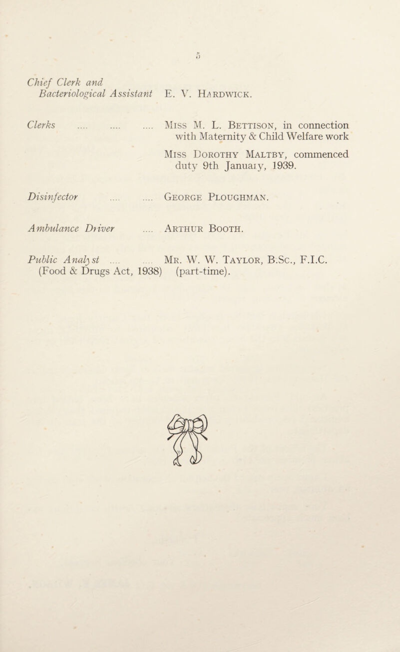 Chief Clerk and Bacteriological Assistant E. V. Hardwick. Clerks . .... Miss M. L. Bettison, in connection with Maternity & Child Welfare work Miss Dorothy Maltby, commenced duty 9th January, 1939. Disinfector George Ploughman. Ambulance Dyiver Arthur Booth. Public Analyst .... (Food & Drugs Act, 1938) Mr. W. W. Taylor, B.Sc., F.LC. (part-time).