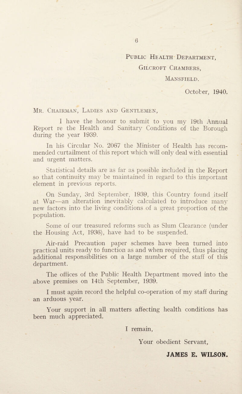 8 Public Health Department, Gilcroft Chambers, Mansfield. October, 1940.. Mr. Chairman, Ladies and Gentlemen, 1 have the honour to submit to you my 19th Annual Report re the Health and Sanitary Conditions of the Borough during the year 1939. In his Circular No. 2067 the Minister of Health has recom¬ mended curtailment of this report which will only deal with essential and urgent matters. Statistical details are as far as possible included in the Report so that continuity may be maintained in regard to this important element in previous reports. On Sunday, 3rd September, 1939, this Country found itself at War—an alteration inevitably calculated to introduce many new factors into the living conditions of a great proportion of the population. Some of our treasured reforms such as Slum Clearance (under the Housing Act, 1936), have had to be suspended. Air-raid Precaution paper schemes have been turned into practical units ready to function as and when required, thus placing additional responsibilities on a large number of the staff of this department. The offices of the Public Health Department moved into the above premises on 14th September, 1939. I must again record the helpful co-operation of my staff during an arduous year. Your support in all matters affecting health conditions has been much appreciated. I remain, Your obedient Servant, JAMES E. WILSON.