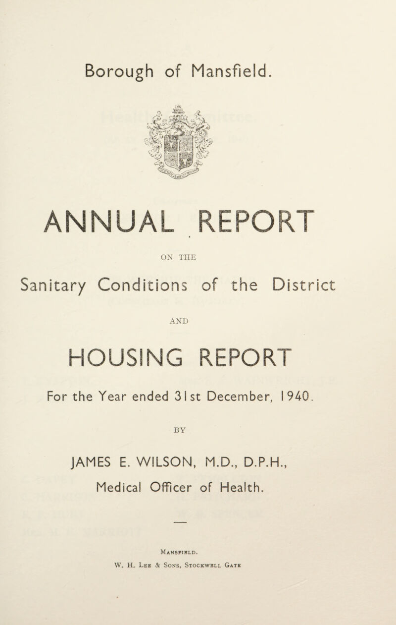 Borough of Mansfield. ANNUAL REPORT ON THE Sanitary Conditions of the District AND HOUSING REPORT For the Year ended 31st December, 1940. JAMES E. WILSON, M.D., D.P.H., Medical Officer of Health. Mansfield. W. H. Leh & Sons, Stockwell Gate