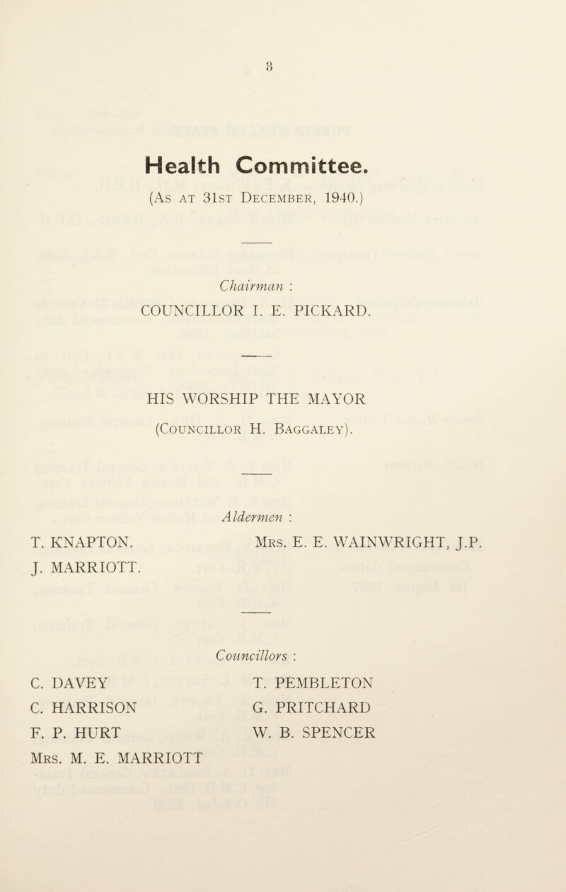 Health Committee. (As at 31st December, 1940.) Chairman : COUNCILLOR I. E. PICKARD. HIS WORSHIP THE MAYOR (Councillor H. Baggaley). T. KNAPTON. Aldermen : Mrs. E. E. WAINWRIGHT, J.P J. MARRIOTT. C. DAVEY Councillors : T. PEMBLETON C. HARRISON G. PRITCHARD F. P. HURT W. B. SPENCER