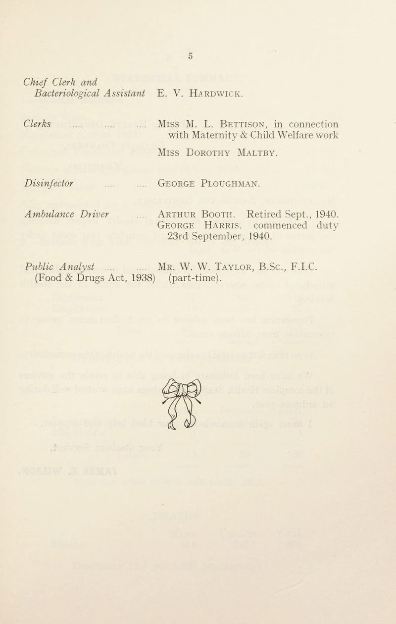 Chief Clerk and Bacteriological Assistant E. V. Hardwick. Clerks .... .... .... Miss M. L. Bettison, in connection with Maternity & Child Welfare work Miss Dorothy Maltby. Disinfector George Ploughman. Ambulance Diiver .... Arthur Booth. Retired Sept., 1940. George Harris, commenced duty 23rd September, 1940. Public Analyst .... (Food & Drugs Act, 1938) Mr. W. W. Taylor, B.Sc., F.I.C. (part-time).