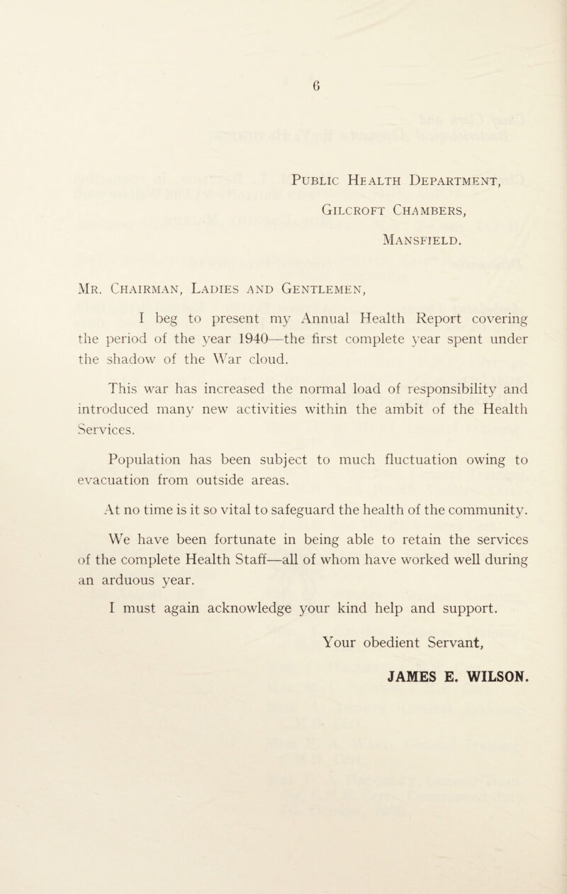 Public Health Department, Gilcroft Chambers, Mansfield. Mr. Chairman, Ladies and Gentlemen, I beg to present my Annual Health Report covering the period of the year 1940—the first complete year spent under the shadow of the War cloud. This war has increased the normal load of responsibility and introduced many new activities within the ambit of the Health Services. Population has been subject to much fluctuation owing to evacuation from outside areas. At no time is it so vital to safeguard the health of the community. We have been fortunate in being able to retain the services of the complete Health Staff—all of whom have worked well during an arduous year. I must again acknowledge your kind help and support. Your obedient Servant, JAMES E. WILSON.