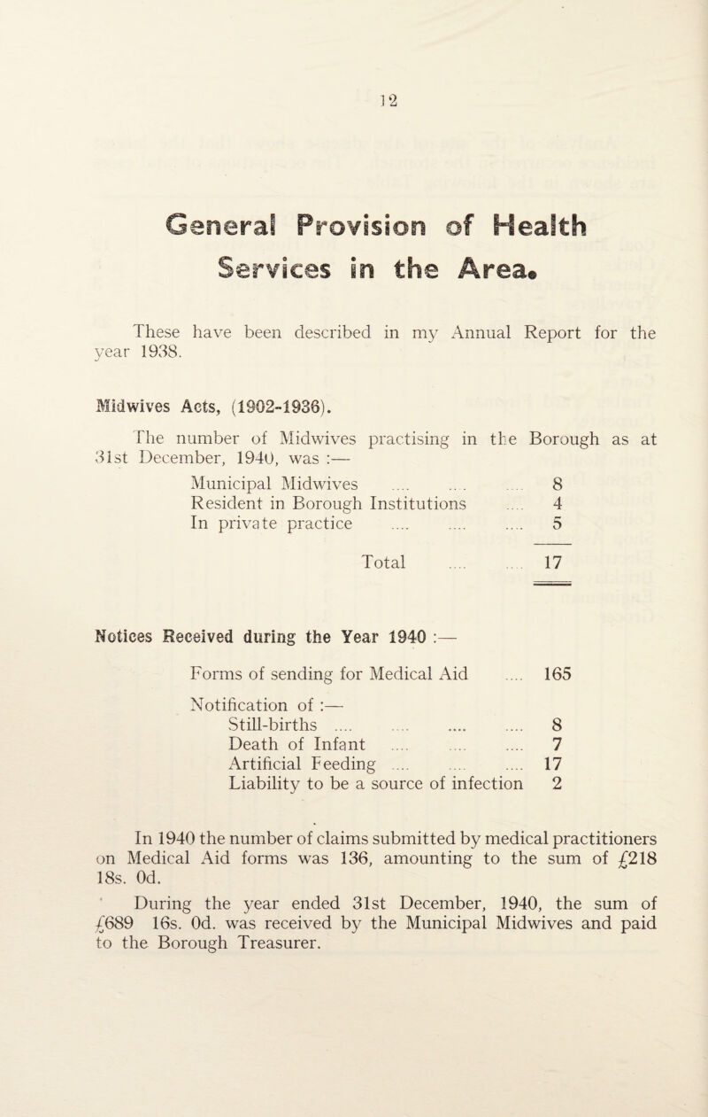 General Provision of Health Services in the Area® These have been described in my Annual Report for the year 1938. Midwives Acts, (1902-1936). The number of Midwives practising in the Borough as at 31st December, 1940, was :— Municipal Midwives .... ... 8 Resident in Borough Institutions .... 4 In private practice .... .... .... 5 Total .... 17 Notices Received during the Year 1940 :— Forms of sending for Medical Aid ... 165 Notification of :— Still-births .... .... .... .... 8 Death of Infant ... ... .... 7 Artificial Feeding ... .... .... 17 Liability to be a source of infection 2 In 1940 the number of claims submitted by medical practitioners on Medical Aid forms was 136, amounting to the sum of £218 18s. Od. During the year ended 31st December, 1940, the sum of £689 16s. Od. was received by the Municipal Midwives and paid to the Borough Treasurer.