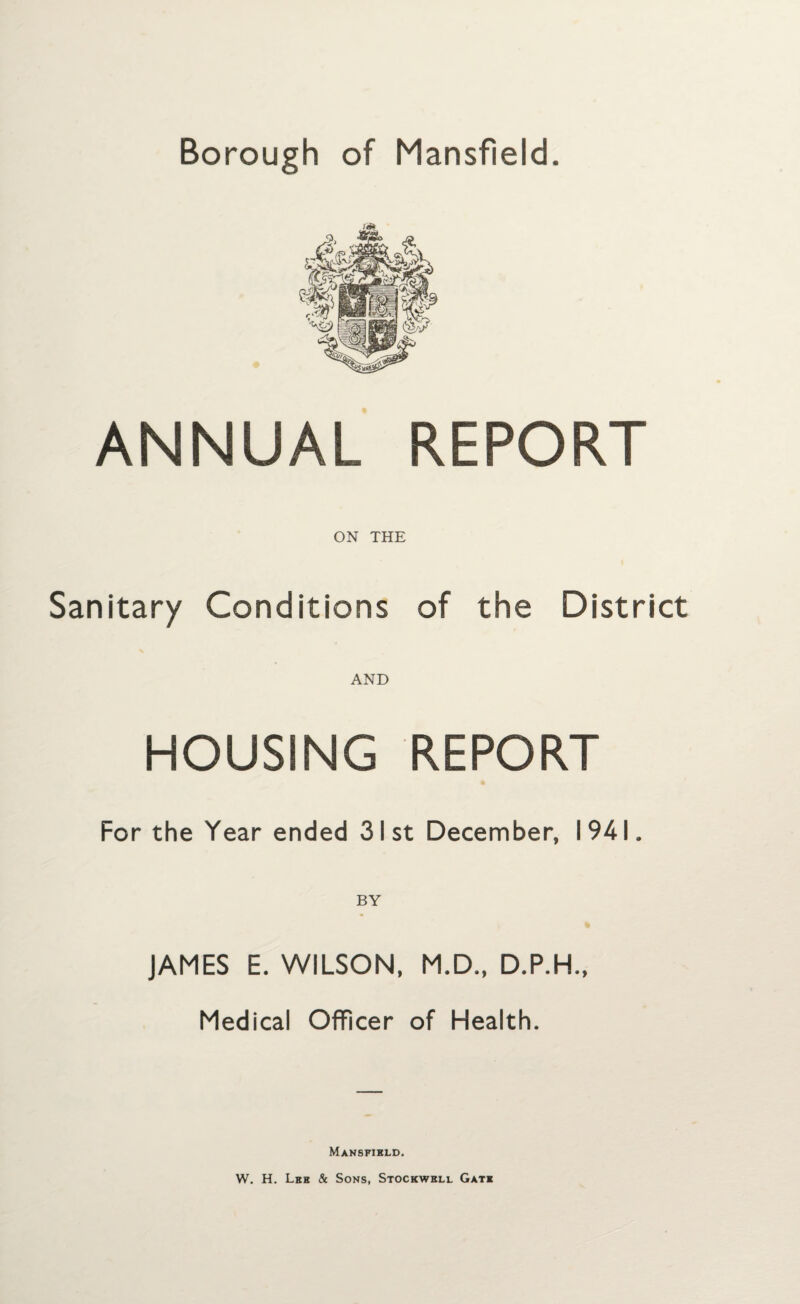 ANNUAL REPORT ON THE Sanitary Conditions of the District AND HOUSING REPORT For the Year ended 31st December, 1941. JAMES E. WILSON, M.D., D.P.H., Medical Officer of Health. Mansfield. W. H. Leh & Sons, Stockwbll Gate